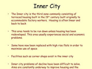 Inner City The Inner city is the third zone commonly consisting of terraced housing built in the 19 th  century built originally to accommodate factory workers.  Housing is often linear and back to back This area tends to be run down unless housing has been redeveloped. This area usually experiences social and economic problems.  Some have now been replaced with high rise flats in order to maximise use of space  Facilities such as corner shops exist in the inner city Inner city problems of decline have been difficult to solve.  Aims are constantly underway to improve housing and the general environment in order to allow people to remain in the inner city to retain community spirit 