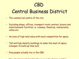 CBD  Central Business District The commercial centre of the city Including shops, offices, transport route centres, leisure and entertainment facilities i.e. cinemas, theatres, restaurants, cafes etc An area of high land value with much competition for space Tall and high density buildings to make the most of space (cheaper to build up than out) Few people actually live in the CBD New developments tend to focus on redeveloping existing areas rather than using the limited open space available.   
