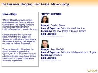 The Business Blogging Field Guide: Maven Blogs   ,[object Object],[object Object],[object Object],[object Object],“ Maven&quot; examples Blogger:  Carolyn Elefant Area of Expertise:  Solos and small law firms Company:  The Law Offices of Carolyn Elefant Blog Location: http://www. myshingle .com Blogger:  Ross Mayfield Area of Expertise:  Wikis and collaborative technologies Company:  SocialText Blog Location: http:// ross . typepad .com 
