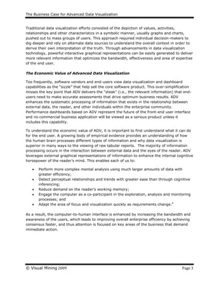 The Business Case for Advanced Data Visualization
© Visual Mining 2009 Page 3
Traditional data visualization efforts consisted of the depiction of values, activities,
relationships and other characteristics in a symbolic manner, usually graphs and charts,
pushed out to mass groups of users. This approach required individual decision-makers to
dig deeper and rely on alternate data sources to understand the overall context in order to
derive their own interpretation of the truth. Through advancements in data visualization
technology, powerful interactive graphical representations can be easily generated to deliver
more relevant information that optimizes the bandwidth, effectiveness and area of expertise
of the end user.
The Economic Value of Advanced Data Visualization
Too frequently, software vendors and end-users view data visualization and dashboard
capabilities as the “sizzle” that help sell the core software product. This over-simplification
misses the key point that ADV delivers the “steak” (i.e., the relevant information) that end-
users need to make accurate assessments that drive optimum business results. ADV
enhances the systematic processing of information that exists in the relationship between
external data, the reader, and other individuals within the enterprise community.
Performance dashboards based on ADV represent the future of the front-end user interface
and no commercial business application will be viewed as a serious product unless it
includes this capability.
To understand the economic value of ADV, it is important to first understand what it can do
for the end user. A growing body of empirical evidence provides an understanding of how
the human brain processes different types of information and why data visualization is
superior in many ways to the viewing of raw tabular reports. The majority of information
processing occurs in the interaction between external data and the eyes of the reader. ADV
leverages external graphical representations of information to enhance the internal cognitive
horsepower of the reader’s mind. This enables each of us to:
 Perform more complex mental analysis using much larger amounts of data with
greater efficiency;
 Detect perceptual relationships and trends with greater ease than through cognitive
inferencing;
 Reduce demand on the reader’s working memory;
 Engage the computer as a co-participant in the exploration, analysis and monitoring
processes; and
 Adapt the area of focus and visualization quickly as requirements change.4
As a result, the computer-to-human interface is enhanced by increasing the bandwidth and
awareness of the users, which leads to improving overall enterprise efficiency by achieving
consensus faster, and thus attention is focused on key areas of the business that demand
immediate action.
 