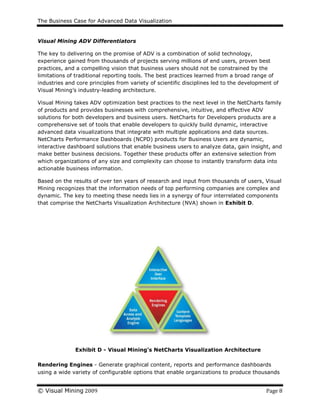The Business Case for Advanced Data Visualization
© Visual Mining 2009 Page 8
Visual Mining ADV Differentiators
The key to delivering on the promise of ADV is a combination of solid technology,
experience gained from thousands of projects serving millions of end users, proven best
practices, and a compelling vision that business users should not be constrained by the
limitations of traditional reporting tools. The best practices learned from a broad range of
industries and core principles from variety of scientific disciplines led to the development of
Visual Mining’s industry-leading architecture.
Visual Mining takes ADV optimization best practices to the next level in the NetCharts family
of products and provides businesses with comprehensive, intuitive, and effective ADV
solutions for both developers and business users. NetCharts for Developers products are a
comprehensive set of tools that enable developers to quickly build dynamic, interactive
advanced data visualizations that integrate with multiple applications and data sources.
NetCharts Performance Dashboards (NCPD) products for Business Users are dynamic,
interactive dashboard solutions that enable business users to analyze data, gain insight, and
make better business decisions. Together these products offer an extensive selection from
which organizations of any size and complexity can choose to instantly transform data into
actionable business information.
Based on the results of over ten years of research and input from thousands of users, Visual
Mining recognizes that the information needs of top performing companies are complex and
dynamic. The key to meeting these needs lies in a synergy of four interrelated components
that comprise the NetCharts Visualization Architecture (NVA) shown in Exhibit D.
Exhibit D - Visual Mining’s NetCharts Visualization Architecture
Rendering Engines - Generate graphical content, reports and performance dashboards
using a wide variety of configurable options that enable organizations to produce thousands
 