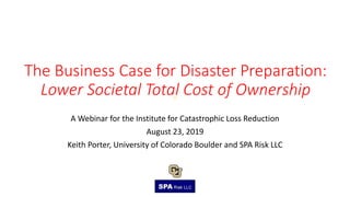 The Business Case for Disaster Preparation:
Lower Societal Total Cost of Ownership
A Webinar for the Institute for Catastrophic Loss Reduction
August 23, 2019
Keith Porter, University of Colorado Boulder and SPA Risk LLC
~
 