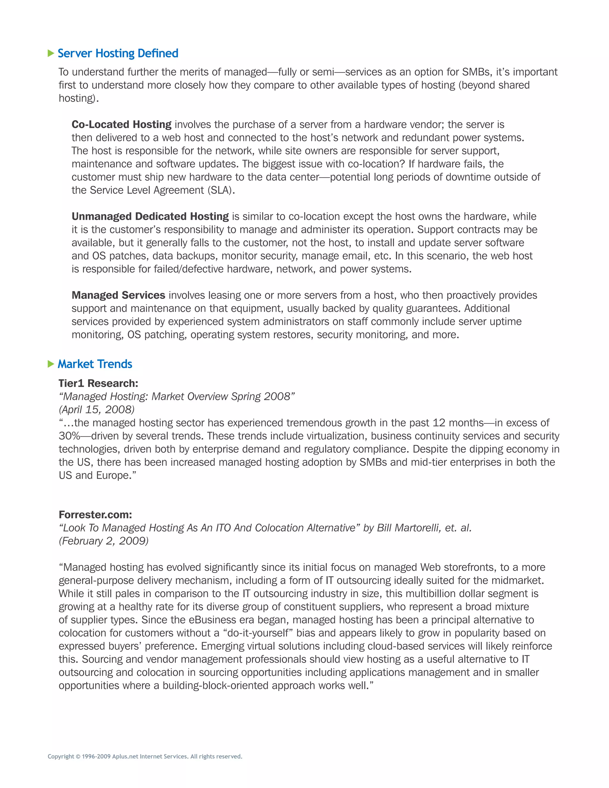 Server Hosting Defined
   To	understand	further	the	merits	of	managed—fully	or	semi—services	as	an	option	for	SMBs,	it’s	important	
   first	to	understand	more	closely	how	they	compare	to	other	available	types	of	hosting	(beyond	shared	
   hosting).

        Co-Located Hosting	involves	the	purchase	of	a	server	from	a	hardware	vendor;	the	server	is	
        then	delivered	to	a	web	host	and	connected	to	the	host’s	network	and	redundant	power	systems.	
        The	host	is	responsible	for	the	network,	while	site	owners	are	responsible	for	server	support,	
        maintenance	and	software	updates.	The	biggest	issue	with	co-location?	If	hardware	fails,	the	
        customer	must	ship	new	hardware	to	the	data	center—potential	long	periods	of	downtime	outside	of	
        the	Service	Level	Agreement	(SLA).

        Unmanaged Dedicated Hosting	is	similar	to	co-location	except	the	host	owns	the	hardware,	while	
        it	is	the	customer’s	responsibility	to	manage	and	administer	its	operation.	Support	contracts	may	be	
        available,	but	it	generally	falls	to	the	customer,	not	the	host,	to	install	and	update	server	software	
        and	OS	patches,	data	backups,	monitor	security,	manage	email,	etc.	In	this	scenario,	the	web	host	
        is	responsible	for	failed/defective	hardware,	network,	and	power	systems.

        Managed Services	involves	leasing	one	or	more	servers	from	a	host,	who	then	proactively	provides	
        support	and	maintenance	on	that	equipment,	usually	backed	by	quality	guarantees.	Additional	
        services	provided	by	experienced	system	administrators	on	staff	commonly	include	server	uptime	
        monitoring,	OS	patching,	operating	system	restores,	security	monitoring,	and	more.

   Market Trends
   Tier1 Research:
   “Managed Hosting: Market Overview Spring 2008”
   (April 15, 2008)
   “…the	managed	hosting	sector	has	experienced	tremendous	growth	in	the	past	12	months—in	excess	of	
   30%—driven	by	several	trends.	These	trends	include	virtualization,	business	continuity	services	and	security	
   technologies,	driven	both	by	enterprise	demand	and	regulatory	compliance.	Despite	the	dipping	economy	in	
   the	US,	there	has	been	increased	managed	hosting	adoption	by	SMBs	and	mid-tier	enterprises	in	both	the	
   US	and	Europe.”


   Forrester.com:
   “Look To Managed Hosting As An ITO And Colocation Alternative” by Bill Martorelli, et. al.
   (February 2, 2009)

   “Managed	hosting	has	evolved	significantly	since	its	initial	focus	on	managed	Web	storefronts,	to	a	more	
   general-purpose	delivery	mechanism,	including	a	form	of	IT	outsourcing	ideally	suited	for	the	midmarket.	
   While	it	still	pales	in	comparison	to	the	IT	outsourcing	industry	in	size,	this	multibillion	dollar	segment	is	
   growing	at	a	healthy	rate	for	its	diverse	group	of	constituent	suppliers,	who	represent	a	broad	mixture	
   of	supplier	types.	Since	the	eBusiness	era	began,	managed	hosting	has	been	a	principal	alternative	to	
   colocation	for	customers	without	a	“do-it-yourself”	bias	and	appears	likely	to	grow	in	popularity	based	on	
   expressed	buyers’	preference.	Emerging	virtual	solutions	including	cloud-based	services	will	likely	reinforce	
   this.	Sourcing	and	vendor	management	professionals	should	view	hosting	as	a	useful	alternative	to	IT	
   outsourcing	and	colocation	in	sourcing	opportunities	including	applications	management	and	in	smaller	
   opportunities	where	a	building-block-oriented	approach	works	well.”




Copyright © 1996–2009 Aplus.net Internet Services. All rights reserved.
 
