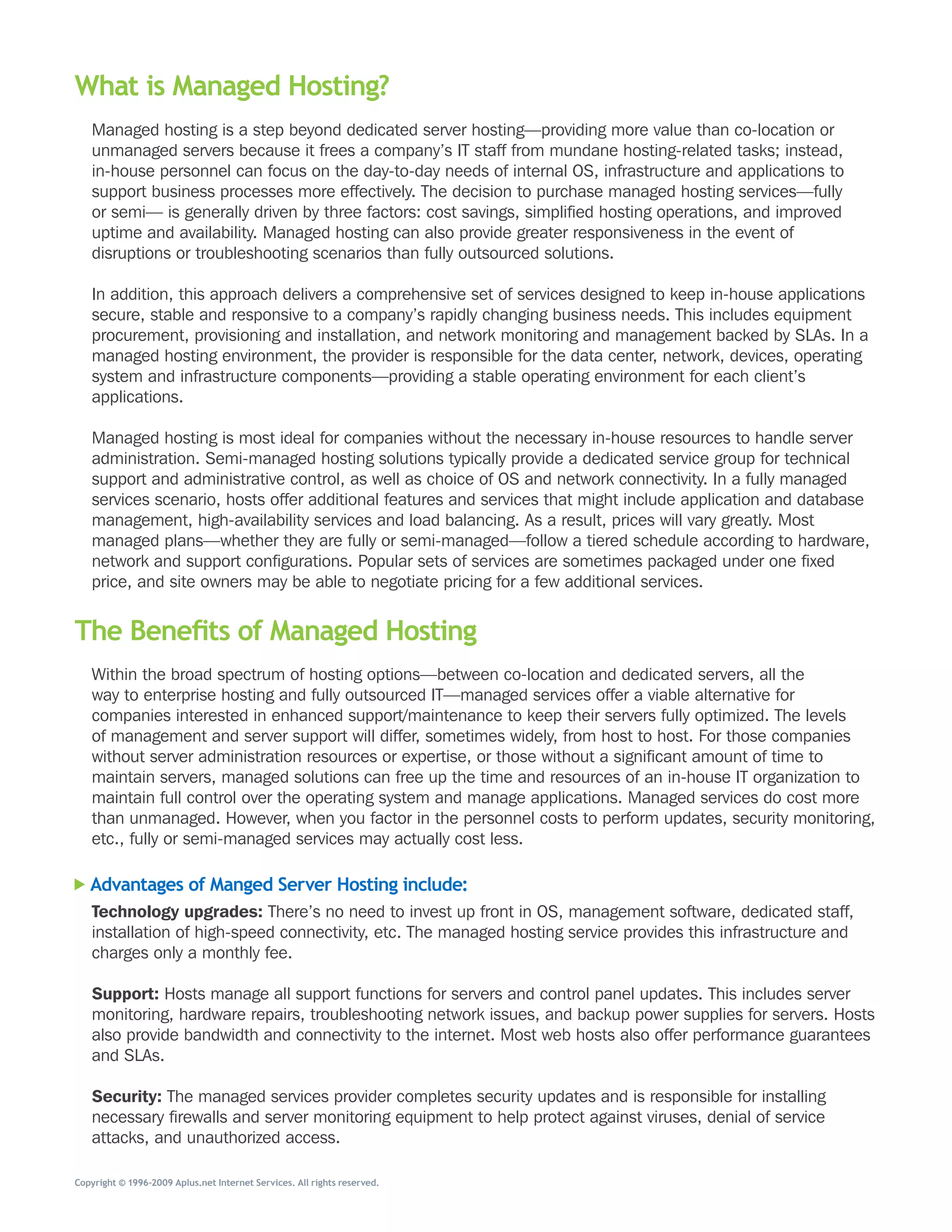 What is Managed Hosting?
   Managed	hosting	is	a	step	beyond	dedicated	server	hosting—providing	more	value	than	co-location	or	
   unmanaged	servers	because	it	frees	a	company’s	IT	staff	from	mundane	hosting-related	tasks;	instead,	
   in-house	personnel	can	focus	on	the	day-to-day	needs	of	internal	OS,	infrastructure	and	applications	to	
   support	business	processes	more	effectively.	The	decision	to	purchase	managed	hosting	services—fully	
   or	semi—	is	generally	driven	by	three	factors:	cost	savings,	simplified	hosting	operations,	and	improved	
   uptime	and	availability.	Managed	hosting	can	also	provide	greater	responsiveness	in	the	event	of	
   disruptions	or	troubleshooting	scenarios	than	fully	outsourced	solutions.	

   In	addition,	this	approach	delivers	a	comprehensive	set	of	services	designed	to	keep	in-house	applications	
   secure,	stable	and	responsive	to	a	company’s	rapidly	changing	business	needs.	This	includes	equipment	
   procurement,	provisioning	and	installation,	and	network	monitoring	and	management	backed	by	SLAs.	In	a	
   managed	hosting	environment,	the	provider	is	responsible	for	the	data	center,	network,	devices,	operating	
   system	and	infrastructure	components—providing	a	stable	operating	environment	for	each	client’s	
   applications.	

   Managed	hosting	is	most	ideal	for	companies	without	the	necessary	in-house	resources	to	handle	server	
   administration.	Semi-managed	hosting	solutions	typically	provide	a	dedicated	service	group	for	technical	
   support	and	administrative	control,	as	well	as	choice	of	OS	and	network	connectivity.	In	a	fully	managed	
   services	scenario,	hosts	offer	additional	features	and	services	that	might	include	application	and	database	
   management,	high-availability	services	and	load	balancing.	As	a	result,	prices	will	vary	greatly.	Most	
   managed	plans—whether	they	are	fully	or	semi-managed—follow	a	tiered	schedule	according	to	hardware,	
   network	and	support	configurations.	Popular	sets	of	services	are	sometimes	packaged	under	one	fixed	
   price,	and	site	owners	may	be	able	to	negotiate	pricing	for	a	few	additional	services.


The Benefits of Managed Hosting
   Within	the	broad	spectrum	of	hosting	options—between	co-location	and	dedicated	servers,	all	the	
   way	to	enterprise	hosting	and	fully	outsourced	IT—managed	services	offer	a	viable	alternative	for	
   companies	interested	in	enhanced	support/maintenance	to	keep	their	servers	fully	optimized.	The	levels	
   of	management	and	server	support	will	differ,	sometimes	widely,	from	host	to	host.	For	those	companies	
   without	server	administration	resources	or	expertise,	or	those	without	a	significant	amount	of	time	to	
   maintain	servers,	managed	solutions	can	free	up	the	time	and	resources	of	an	in-house	IT	organization	to	
   maintain	full	control	over	the	operating	system	and	manage	applications.	Managed	services	do	cost	more	
   than	unmanaged.	However,	when	you	factor	in	the	personnel	costs	to	perform	updates,	security	monitoring,	
   etc.,	fully	or	semi-managed	services	may	actually	cost	less.

   Advantages of Manged Server Hosting include:
   Technology upgrades: There’s	no	need	to	invest	up	front	in	OS,	management	software,	dedicated	staff,	
   installation	of	high-speed	connectivity,	etc.	The	managed	hosting	service	provides	this	infrastructure	and	
   charges	only	a	monthly	fee.

   Support:	Hosts	manage	all	support	functions	for	servers	and	control	panel	updates.	This	includes	server	
   monitoring,	hardware	repairs,	troubleshooting	network	issues,	and	backup	power	supplies	for	servers.	Hosts	
   also	provide	bandwidth	and	connectivity	to	the	internet.	Most	web	hosts	also	offer	performance	guarantees	
   and	SLAs.

   Security:	The	managed	services	provider	completes	security	updates	and	is	responsible	for	installing	
   necessary	firewalls	and	server	monitoring	equipment	to	help	protect	against	viruses,	denial	of	service	
   attacks,	and	unauthorized	access.

Copyright © 1996–2009 Aplus.net Internet Services. All rights reserved.
 