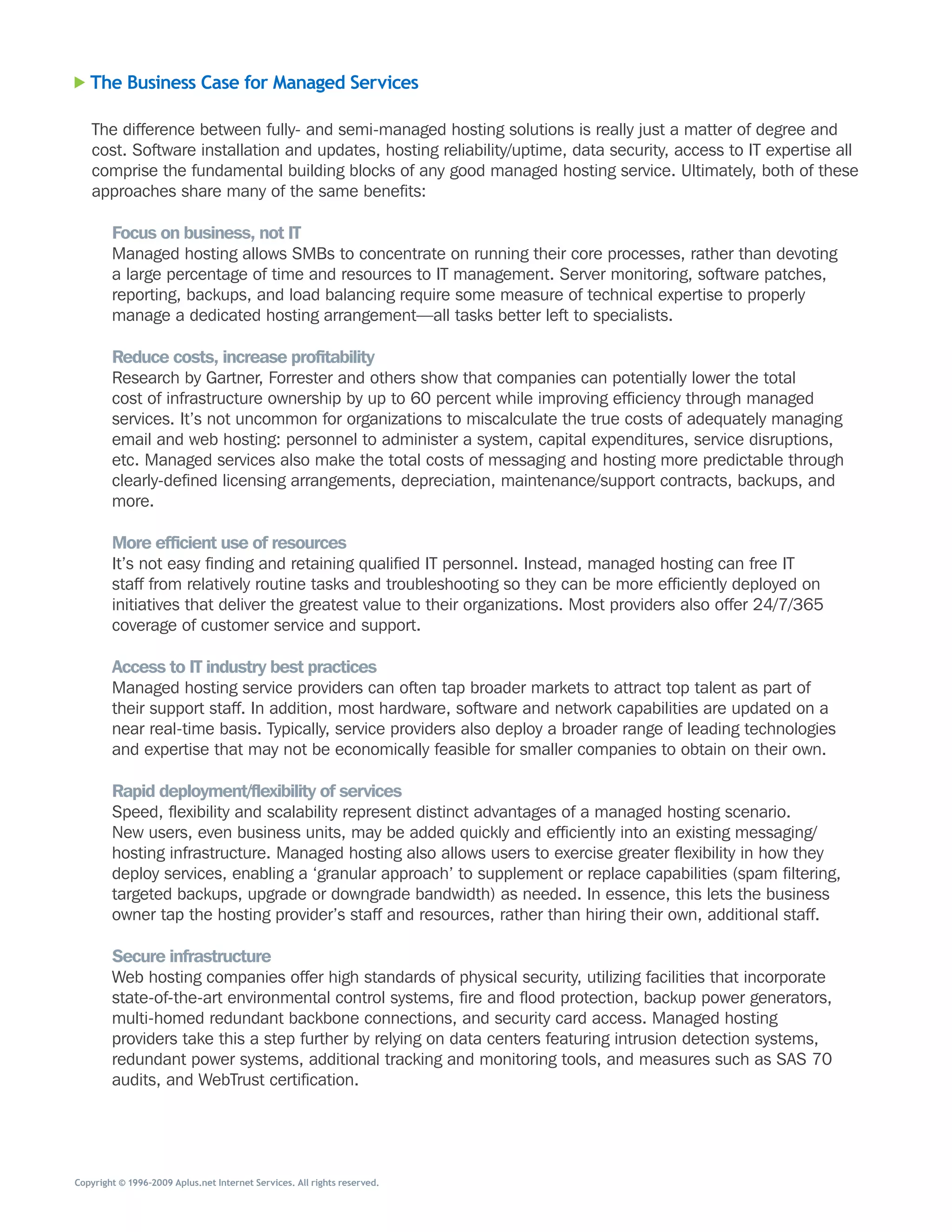 The Business Case for Managed Services

   The	difference	between	fully-	and	semi-managed	hosting	solutions	is	really	just	a	matter	of	degree	and	
   cost.	Software	installation	and	updates,	hosting	reliability/uptime,	data	security,	access	to	IT	expertise	all	
   comprise	the	fundamental	building	blocks	of	any	good	managed	hosting	service.	Ultimately,	both	of	these	
   approaches	share	many	of	the	same	benefits:

        Focus on business, not IT
        Managed	hosting	allows	SMBs	to	concentrate	on	running	their	core	processes,	rather	than	devoting	
        a	large	percentage	of	time	and	resources	to	IT	management.	Server	monitoring,	software	patches,	
        reporting,	backups,	and	load	balancing	require	some	measure	of	technical	expertise	to	properly	
        manage	a	dedicated	hosting	arrangement—all	tasks	better	left	to	specialists.

        Reduce costs, increase profitability
        Research	by	Gartner,	Forrester	and	others	show	that	companies	can	potentially	lower	the	total	
        cost	of	infrastructure	ownership	by	up	to	60	percent	while	improving	efficiency	through	managed	
        services.	It’s	not	uncommon	for	organizations	to	miscalculate	the	true	costs	of	adequately	managing	
        email	and	web	hosting:	personnel	to	administer	a	system,	capital	expenditures,	service	disruptions,	
        etc.	Managed	services	also	make	the	total	costs	of	messaging	and	hosting	more	predictable	through	
        clearly-defined	licensing	arrangements,	depreciation,	maintenance/support	contracts,	backups,	and	
        more.

        More efficient use of resources
        It’s	not	easy	finding	and	retaining	qualified	IT	personnel.	Instead,	managed	hosting	can	free	IT	
        staff	from	relatively	routine	tasks	and	troubleshooting	so	they	can	be	more	efficiently	deployed	on	
        initiatives	that	deliver	the	greatest	value	to	their	organizations.	Most	providers	also	offer	24/7/365	
        coverage	of	customer	service	and	support.

        Access to IT industry best practices
        Managed	hosting	service	providers	can	often	tap	broader	markets	to	attract	top	talent	as	part	of	
        their	support	staff.	In	addition,	most	hardware,	software	and	network	capabilities	are	updated	on	a	
        near	real-time	basis.	Typically,	service	providers	also	deploy	a	broader	range	of	leading	technologies	
        and	expertise	that	may	not	be	economically	feasible	for	smaller	companies	to	obtain	on	their	own.

        Rapid deployment/flexibility of services
        Speed,	flexibility	and	scalability	represent	distinct	advantages	of	a	managed	hosting	scenario.	
        New	users,	even	business	units,	may	be	added	quickly	and	efficiently	into	an	existing	messaging/
        hosting	infrastructure.	Managed	hosting	also	allows	users	to	exercise	greater	flexibility	in	how	they	
        deploy	services,	enabling	a	‘granular	approach’	to	supplement	or	replace	capabilities	(spam	filtering,	
        targeted	backups,	upgrade	or	downgrade	bandwidth)	as	needed.	In	essence,	this	lets	the	business	
        owner	tap	the	hosting	provider’s	staff	and	resources,	rather	than	hiring	their	own,	additional	staff.

        Secure infrastructure
        Web	hosting	companies	offer	high	standards	of	physical	security,	utilizing	facilities	that	incorporate	
        state-of-the-art	environmental	control	systems,	fire	and	flood	protection,	backup	power	generators,	
        multi-homed	redundant	backbone	connections,	and	security	card	access.	Managed	hosting	
        providers	take	this	a	step	further	by	relying	on	data	centers	featuring	intrusion	detection	systems,	
        redundant	power	systems,	additional	tracking	and	monitoring	tools,	and	measures	such	as	SAS	70	
        audits,	and	WebTrust	certification.




Copyright © 1996–2009 Aplus.net Internet Services. All rights reserved.
 