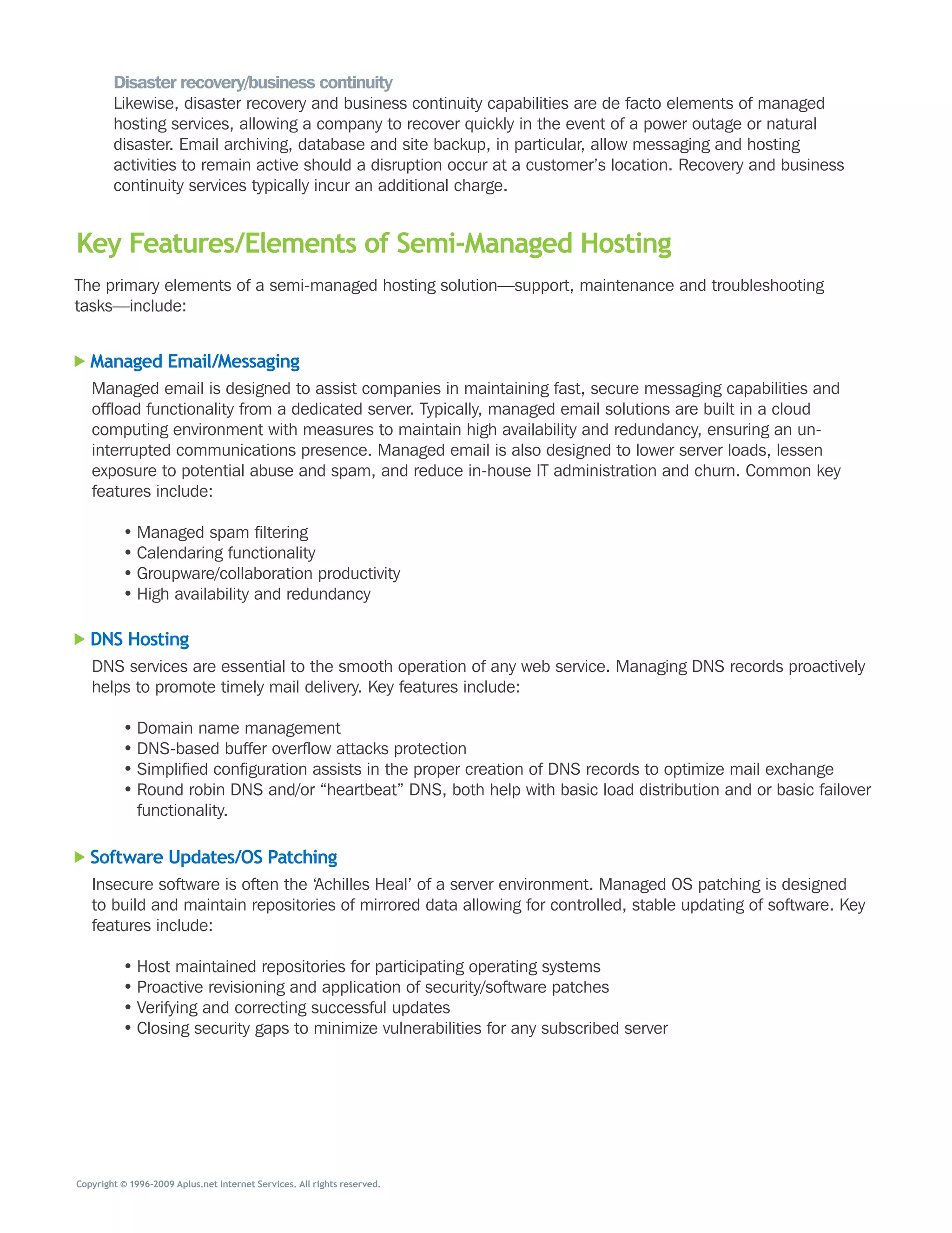 Disaster recovery/business continuity
        Likewise,	disaster	recovery	and	business	continuity	capabilities	are	de	facto	elements	of	managed	
        hosting	services,	allowing	a	company	to	recover	quickly	in	the	event	of	a	power	outage	or	natural	
        disaster.	Email	archiving,	database	and	site	backup,	in	particular,	allow	messaging	and	hosting	
        activities	to	remain	active	should	a	disruption	occur	at	a	customer’s	location.	Recovery	and	business	
        continuity	services	typically	incur	an	additional	charge.


Key Features/Elements of Semi-Managed Hosting
The	primary	elements	of	a	semi-managed	hosting	solution—support,	maintenance	and	troubleshooting	
tasks—include:


   Managed Email/Messaging
   Managed	email	is	designed	to	assist	companies	in	maintaining	fast,	secure	messaging	capabilities	and	
   offload	functionality	from	a	dedicated	server.	Typically,	managed	email	solutions	are	built	in	a	cloud	
   computing	environment	with	measures	to	maintain	high	availability	and	redundancy,	ensuring	an	un-
   interrupted	communications	presence.	Managed	email	is	also	designed	to	lower	server	loads,	lessen	
   exposure	to	potential	abuse	and	spam,	and	reduce	in-house	IT	administration	and	churn.	Common	key	
   features	include:

          •	Managed	spam	filtering
          •	Calendaring	functionality
          •	Groupware/collaboration	productivity
          •	High	availability	and	redundancy

   DNS Hosting
   DNS	services	are	essential	to	the	smooth	operation	of	any	web	service.	Managing	DNS	records	proactively	
   helps	to	promote	timely	mail	delivery.	Key	features	include:

          •	Domain	name	management
          •	DNS-based	buffer	overflow	attacks	protection
          •	Simplified	configuration	assists	in	the	proper	creation	of	DNS	records	to	optimize	mail	exchange
          •	Round	robin	DNS	and/or	“heartbeat”	DNS,	both	help	with	basic	load	distribution	and	or	basic	failover	
            functionality.

   Software Updates/OS Patching
   Insecure	software	is	often	the	‘Achilles	Heal’	of	a	server	environment.	Managed	OS	patching	is	designed	
   to	build	and	maintain	repositories	of	mirrored	data	allowing	for	controlled,	stable	updating	of	software.	Key	
   features	include:

          •	Host	maintained	repositories	for	participating	operating	systems
          •	Proactive	revisioning	and	application	of	security/software	patches
          •	Verifying	and	correcting	successful	updates
          •	Closing	security	gaps	to	minimize	vulnerabilities	for	any	subscribed	server




Copyright © 1996–2009 Aplus.net Internet Services. All rights reserved.
 