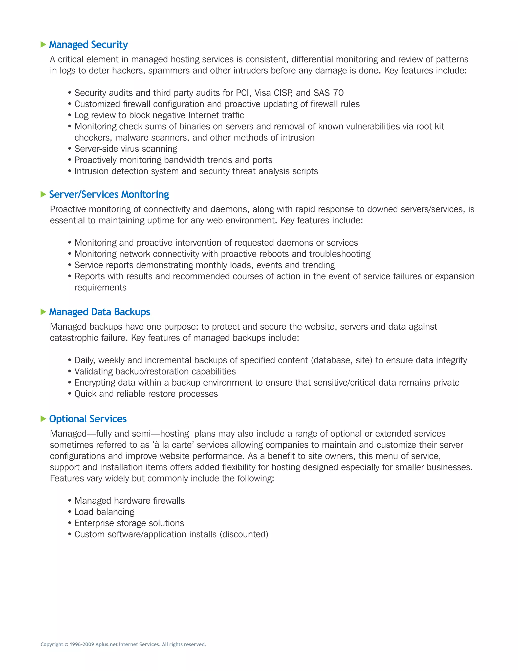 Managed Security
   A	critical	element	in	managed	hosting	services	is	consistent,	differential	monitoring	and	review	of	patterns	
   in	logs	to	deter	hackers,	spammers	and	other	intruders	before	any	damage	is	done.	Key	features	include:

           •	Security	audits	and	third	party	audits	for	PCI,	Visa	CISP,	and	SAS	70	
           •	Customized	firewall	configuration	and	proactive	updating	of	firewall	rules
           •	Log	review	to	block	negative	Internet	traffic
           •	Monitoring	check	sums	of	binaries	on	servers	and	removal	of	known	vulnerabilities	via	root	kit	
             checkers,	malware	scanners,	and	other	methods	of	intrusion
           •	Server-side	virus	scanning
           •	Proactively	monitoring	bandwidth	trends	and	ports
           •	Intrusion	detection	system	and	security	threat	analysis	scripts

   Server/Services Monitoring
   Proactive	monitoring	of	connectivity	and	daemons,	along	with	rapid	response	to	downed	servers/services,	is	
   essential	to	maintaining	uptime	for	any	web	environment.	Key	features	include:

           •	Monitoring	and	proactive	intervention	of	requested	daemons	or	services
           •	Monitoring	network	connectivity	with	proactive	reboots	and	troubleshooting
           •	Service	reports	demonstrating	monthly	loads,	events	and	trending
           •	Reports	with	results	and	recommended	courses	of	action	in	the	event	of	service	failures	or	expansion	
             requirements

   Managed Data Backups
   Managed	backups	have	one	purpose:	to	protect	and	secure	the	website,	servers	and	data	against	
   catastrophic	failure.	Key	features	of	managed	backups	include:

           •	Daily,	weekly	and	incremental	backups	of	specified	content	(database,	site)	to	ensure	data	integrity
           •	Validating	backup/restoration	capabilities
           •	Encrypting	data	within	a	backup	environment	to	ensure	that	sensitive/critical	data	remains	private
           •	Quick	and	reliable	restore	processes

   Optional Services
   Managed—fully	and	semi—hosting		plans	may	also	include	a	range	of	optional	or	extended	services	
   sometimes	referred	to	as	‘à	la	carte’	services	allowing	companies	to	maintain	and	customize	their	server	
   configurations	and	improve	website	performance.	As	a	benefit	to	site	owners,	this	menu	of	service,	
   support	and	installation	items	offers	added	flexibility	for	hosting	designed	especially	for	smaller	businesses.	
   Features	vary	widely	but	commonly	include	the	following:

           •	Managed	hardware	firewalls
           •	Load	balancing	
           •	Enterprise	storage	solutions
           •	Custom	software/application	installs	(discounted)




Copyright © 1996–2009 Aplus.net Internet Services. All rights reserved.
 