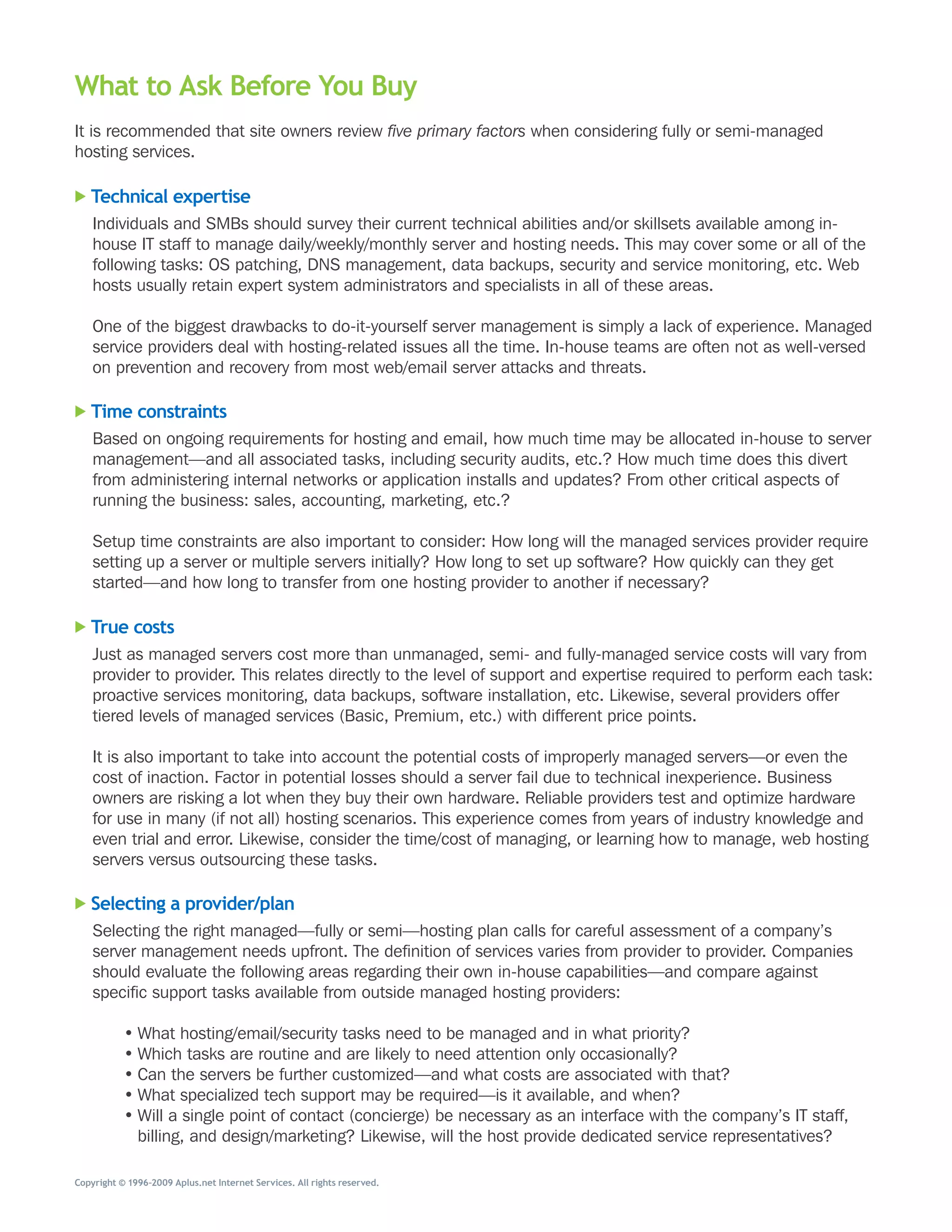What to Ask Before You Buy
It	is	recommended	that	site	owners	review	five primary factors	when	considering	fully	or	semi-managed	
hosting	services.

   Technical expertise
    Individuals	and	SMBs	should	survey	their	current	technical	abilities	and/or	skillsets	available	among	in-
    house	IT	staff	to	manage	daily/weekly/monthly	server	and	hosting	needs.	This	may	cover	some	or	all	of	the	
    following	tasks:	OS	patching,	DNS	management,	data	backups,	security	and	service	monitoring,	etc.	Web	
    hosts	usually	retain	expert	system	administrators	and	specialists	in	all	of	these	areas.

    One	of	the	biggest	drawbacks	to	do-it-yourself	server	management	is	simply	a	lack	of	experience.	Managed	
    service	providers	deal	with	hosting-related	issues	all	the	time.	In-house	teams	are	often	not	as	well-versed	
    on	prevention	and	recovery	from	most	web/email	server	attacks	and	threats.

   Time constraints
    Based	on	ongoing	requirements	for	hosting	and	email,	how	much	time	may	be	allocated	in-house	to	server	
    management—and	all	associated	tasks,	including	security	audits,	etc.?	How	much	time	does	this	divert	
    from	administering	internal	networks	or	application	installs	and	updates?	From	other	critical	aspects	of	
    running	the	business:	sales,	accounting,	marketing,	etc.?

    Setup	time	constraints	are	also	important	to	consider:	How	long	will	the	managed	services	provider	require	
    setting	up	a	server	or	multiple	servers	initially?	How	long	to	set	up	software?	How	quickly	can	they	get	
    started—and	how	long	to	transfer	from	one	hosting	provider	to	another	if	necessary?

   True costs
    Just	as	managed	servers	cost	more	than	unmanaged,	semi-	and	fully-managed	service	costs	will	vary	from	
    provider	to	provider.	This	relates	directly	to	the	level	of	support	and	expertise	required	to	perform	each	task:	
    proactive	services	monitoring,	data	backups,	software	installation,	etc.	Likewise,	several	providers	offer	
    tiered	levels	of	managed	services	(Basic,	Premium,	etc.)	with	different	price	points.

    It	is	also	important	to	take	into	account	the	potential	costs	of	improperly	managed	servers—or	even	the	
    cost	of	inaction.	Factor	in	potential	losses	should	a	server	fail	due	to	technical	inexperience.	Business	
    owners	are	risking	a	lot	when	they	buy	their	own	hardware.	Reliable	providers	test	and	optimize	hardware	
    for	use	in	many	(if	not	all)	hosting	scenarios.	This	experience	comes	from	years	of	industry	knowledge	and	
    even	trial	and	error.	Likewise,	consider	the	time/cost	of	managing,	or	learning	how	to	manage,	web	hosting	
    servers	versus	outsourcing	these	tasks.

   Selecting a provider/plan
    Selecting	the	right	managed—fully	or	semi—hosting	plan	calls	for	careful	assessment	of	a	company’s	
    server	management	needs	upfront.	The	definition	of	services	varies	from	provider	to	provider.	Companies	
    should	evaluate	the	following	areas	regarding	their	own	in-house	capabilities—and	compare	against	
    specific	support	tasks	available	from	outside	managed	hosting	providers:

           •	What	hosting/email/security	tasks	need	to	be	managed	and	in	what	priority?
           •	Which	tasks	are	routine	and	are	likely	to	need	attention	only	occasionally?
           •	Can	the	servers	be	further	customized—and	what	costs	are	associated	with	that?
           •	What	specialized	tech	support	may	be	required—is	it	available,	and	when?
           •	Will	a	single	point	of	contact	(concierge)	be	necessary	as	an	interface	with	the	company’s	IT	staff,	
             billing,	and	design/marketing?	Likewise,	will	the	host	provide	dedicated	service	representatives?

Copyright © 1996–2009 Aplus.net Internet Services. All rights reserved.
 