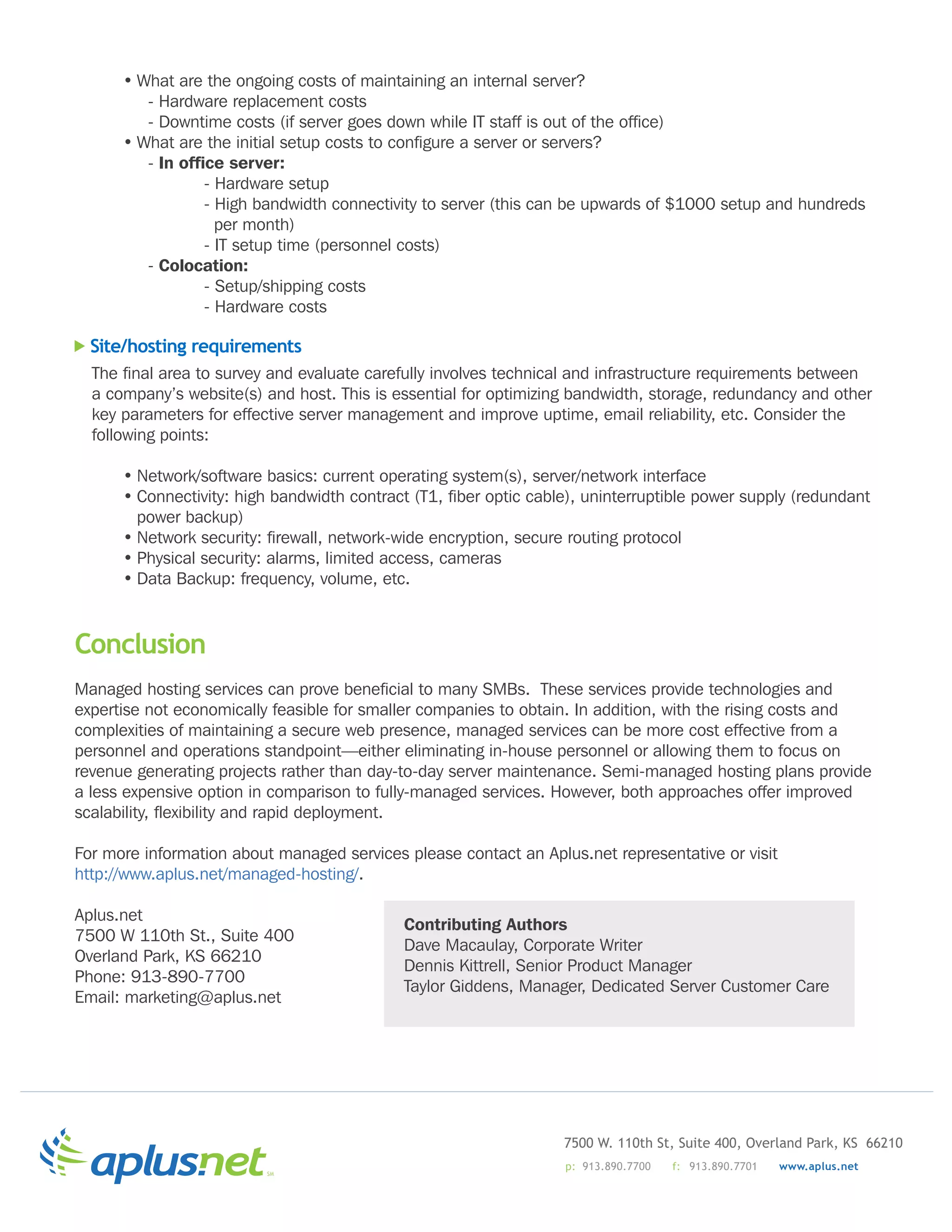 •	What	are	the	ongoing	costs	of	maintaining	an	internal	server?
      	 	 -	Hardware	replacement	costs
      	 	 -	Downtime	costs	(if	server	goes	down	while	IT	staff	is	out	of	the	office)
      •	What	are	the	initial	setup	costs	to	configure	a	server	or	servers?
      	 	 -	In office server:
      	 		         -	Hardware	setup
      	 		         -	High	bandwidth	connectivity	to	server	(this	can	be	upwards	of	$1000	setup	and	hundreds			
        		         		per	month)
      	 		         -	IT	setup	time	(personnel	costs)
      	 	 -	Colocation:
      	 		         -	Setup/shipping	costs
      	 		         -	Hardware	costs

  Site/hosting requirements
  The	final	area	to	survey	and	evaluate	carefully	involves	technical	and	infrastructure	requirements	between	
  a	company’s	website(s)	and	host.	This	is	essential	for	optimizing	bandwidth,	storage,	redundancy	and	other	
  key	parameters	for	effective	server	management	and	improve	uptime,	email	reliability,	etc.	Consider	the	
  following	points:

      •	Network/software	basics:	current	operating	system(s),	server/network	interface
      •	Connectivity:	high	bandwidth	contract	(T1,	fiber	optic	cable),	uninterruptible	power	supply	(redundant	
        power	backup)
      •	Network	security:	firewall,	network-wide	encryption,	secure	routing	protocol
      •	Physical	security:	alarms,	limited	access,	cameras
      •	Data	Backup:	frequency,	volume,	etc.



Conclusion
Managed	hosting	services	can	prove	beneficial	to	many	SMBs.		These	services	provide	technologies	and	
expertise	not	economically	feasible	for	smaller	companies	to	obtain.	In	addition,	with	the	rising	costs	and	
complexities	of	maintaining	a	secure	web	presence,	managed	services	can	be	more	cost	effective	from	a	
personnel	and	operations	standpoint—either	eliminating	in-house	personnel	or	allowing	them	to	focus	on	
revenue	generating	projects	rather	than	day-to-day	server	maintenance.	Semi-managed	hosting	plans	provide	
a	less	expensive	option	in	comparison	to	fully-managed	services.	However,	both	approaches	offer	improved	
scalability,	flexibility	and	rapid	deployment.

For	more	information	about	managed	services	please	contact	an	Aplus.net	representative	or	visit	
http://www.aplus.net/managed-hosting/.

Aplus.net
                                             Contributing Authors
7500	W	110th	St.,	Suite	400
                                             Dave	Macaulay,	Corporate	Writer
Overland	Park,	KS	66210
                                             Dennis	Kittrell,	Senior	Product	Manager
Phone:	913-890-7700
                                             Taylor	Giddens,	Manager,	Dedicated	Server	Customer	Care
Email:	marketing@aplus.net




                                                                   7500 W. 110th St, Suite 400, Overland Park, KS 66210
                                                                   p: 913.890.7700   f: 913.890.7701   www.aplus.net
                          SM
 