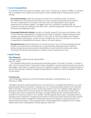 Server Hosting Defined
   To	understand	further	the	merits	of	managed—fully	or	semi—services	as	an	option	for	SMBs,	it’s	important	
   first	to	understand	more	closely	how	they	compare	to	other	available	types	of	hosting	(beyond	shared	
   hosting).

        Co-Located Hosting	involves	the	purchase	of	a	server	from	a	hardware	vendor;	the	server	is	
        then	delivered	to	a	web	host	and	connected	to	the	host’s	network	and	redundant	power	systems.	
        The	host	is	responsible	for	the	network,	while	site	owners	are	responsible	for	server	support,	
        maintenance	and	software	updates.	The	biggest	issue	with	co-location?	If	hardware	fails,	the	
        customer	must	ship	new	hardware	to	the	data	center—potential	long	periods	of	downtime	outside	of	
        the	Service	Level	Agreement	(SLA).

        Unmanaged Dedicated Hosting	is	similar	to	co-location	except	the	host	owns	the	hardware,	while	
        it	is	the	customer’s	responsibility	to	manage	and	administer	its	operation.	Support	contracts	may	be	
        available,	but	it	generally	falls	to	the	customer,	not	the	host,	to	install	and	update	server	software	
        and	OS	patches,	data	backups,	monitor	security,	manage	email,	etc.	In	this	scenario,	the	web	host	
        is	responsible	for	failed/defective	hardware,	network,	and	power	systems.

        Managed Services	involves	leasing	one	or	more	servers	from	a	host,	who	then	proactively	provides	
        support	and	maintenance	on	that	equipment,	usually	backed	by	quality	guarantees.	Additional	
        services	provided	by	experienced	system	administrators	on	staff	commonly	include	server	uptime	
        monitoring,	OS	patching,	operating	system	restores,	security	monitoring,	and	more.

   Market Trends
   Tier1 Research:
   “Managed Hosting: Market Overview Spring 2008”
   (April 15, 2008)
   “…the	managed	hosting	sector	has	experienced	tremendous	growth	in	the	past	12	months—in	excess	of	
   30%—driven	by	several	trends.	These	trends	include	virtualization,	business	continuity	services	and	security	
   technologies,	driven	both	by	enterprise	demand	and	regulatory	compliance.	Despite	the	dipping	economy	in	
   the	US,	there	has	been	increased	managed	hosting	adoption	by	SMBs	and	mid-tier	enterprises	in	both	the	
   US	and	Europe.”


   Forrester.com:
   “Look To Managed Hosting As An ITO And Colocation Alternative” by Bill Martorelli, et. al.
   (February 2, 2009)

   “Managed	hosting	has	evolved	significantly	since	its	initial	focus	on	managed	Web	storefronts,	to	a	more	
   general-purpose	delivery	mechanism,	including	a	form	of	IT	outsourcing	ideally	suited	for	the	midmarket.	
   While	it	still	pales	in	comparison	to	the	IT	outsourcing	industry	in	size,	this	multibillion	dollar	segment	is	
   growing	at	a	healthy	rate	for	its	diverse	group	of	constituent	suppliers,	who	represent	a	broad	mixture	
   of	supplier	types.	Since	the	eBusiness	era	began,	managed	hosting	has	been	a	principal	alternative	to	
   colocation	for	customers	without	a	“do-it-yourself”	bias	and	appears	likely	to	grow	in	popularity	based	on	
   expressed	buyers’	preference.	Emerging	virtual	solutions	including	cloud-based	services	will	likely	reinforce	
   this.	Sourcing	and	vendor	management	professionals	should	view	hosting	as	a	useful	alternative	to	IT	
   outsourcing	and	colocation	in	sourcing	opportunities	including	applications	management	and	in	smaller	
   opportunities	where	a	building-block-oriented	approach	works	well.”




Copyright © 1996–2009 Aplus.net Internet Services. All rights reserved.
 