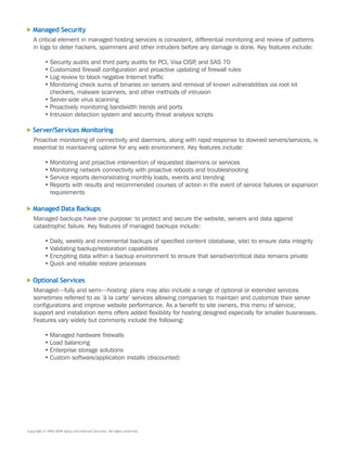 Managed Security
   A	critical	element	in	managed	hosting	services	is	consistent,	differential	monitoring	and	review	of	patterns	
   in	logs	to	deter	hackers,	spammers	and	other	intruders	before	any	damage	is	done.	Key	features	include:

           •	Security	audits	and	third	party	audits	for	PCI,	Visa	CISP,	and	SAS	70	
           •	Customized	firewall	configuration	and	proactive	updating	of	firewall	rules
           •	Log	review	to	block	negative	Internet	traffic
           •	Monitoring	check	sums	of	binaries	on	servers	and	removal	of	known	vulnerabilities	via	root	kit	
             checkers,	malware	scanners,	and	other	methods	of	intrusion
           •	Server-side	virus	scanning
           •	Proactively	monitoring	bandwidth	trends	and	ports
           •	Intrusion	detection	system	and	security	threat	analysis	scripts

   Server/Services Monitoring
   Proactive	monitoring	of	connectivity	and	daemons,	along	with	rapid	response	to	downed	servers/services,	is	
   essential	to	maintaining	uptime	for	any	web	environment.	Key	features	include:

           •	Monitoring	and	proactive	intervention	of	requested	daemons	or	services
           •	Monitoring	network	connectivity	with	proactive	reboots	and	troubleshooting
           •	Service	reports	demonstrating	monthly	loads,	events	and	trending
           •	Reports	with	results	and	recommended	courses	of	action	in	the	event	of	service	failures	or	expansion	
             requirements

   Managed Data Backups
   Managed	backups	have	one	purpose:	to	protect	and	secure	the	website,	servers	and	data	against	
   catastrophic	failure.	Key	features	of	managed	backups	include:

           •	Daily,	weekly	and	incremental	backups	of	specified	content	(database,	site)	to	ensure	data	integrity
           •	Validating	backup/restoration	capabilities
           •	Encrypting	data	within	a	backup	environment	to	ensure	that	sensitive/critical	data	remains	private
           •	Quick	and	reliable	restore	processes

   Optional Services
   Managed—fully	and	semi—hosting		plans	may	also	include	a	range	of	optional	or	extended	services	
   sometimes	referred	to	as	‘à	la	carte’	services	allowing	companies	to	maintain	and	customize	their	server	
   configurations	and	improve	website	performance.	As	a	benefit	to	site	owners,	this	menu	of	service,	
   support	and	installation	items	offers	added	flexibility	for	hosting	designed	especially	for	smaller	businesses.	
   Features	vary	widely	but	commonly	include	the	following:

           •	Managed	hardware	firewalls
           •	Load	balancing	
           •	Enterprise	storage	solutions
           •	Custom	software/application	installs	(discounted)




Copyright © 1996–2009 Aplus.net Internet Services. All rights reserved.
 
