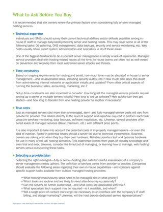 What to Ask Before You Buy
It	is	recommended	that	site	owners	review	five primary factors	when	considering	fully	or	semi-managed	
hosting	services.

   Technical expertise
    Individuals	and	SMBs	should	survey	their	current	technical	abilities	and/or	skillsets	available	among	in-
    house	IT	staff	to	manage	daily/weekly/monthly	server	and	hosting	needs.	This	may	cover	some	or	all	of	the	
    following	tasks:	OS	patching,	DNS	management,	data	backups,	security	and	service	monitoring,	etc.	Web	
    hosts	usually	retain	expert	system	administrators	and	specialists	in	all	of	these	areas.

    One	of	the	biggest	drawbacks	to	do-it-yourself	server	management	is	simply	a	lack	of	experience.	Managed	
    service	providers	deal	with	hosting-related	issues	all	the	time.	In-house	teams	are	often	not	as	well-versed	
    on	prevention	and	recovery	from	most	web/email	server	attacks	and	threats.

   Time constraints
    Based	on	ongoing	requirements	for	hosting	and	email,	how	much	time	may	be	allocated	in-house	to	server	
    management—and	all	associated	tasks,	including	security	audits,	etc.?	How	much	time	does	this	divert	
    from	administering	internal	networks	or	application	installs	and	updates?	From	other	critical	aspects	of	
    running	the	business:	sales,	accounting,	marketing,	etc.?

    Setup	time	constraints	are	also	important	to	consider:	How	long	will	the	managed	services	provider	require	
    setting	up	a	server	or	multiple	servers	initially?	How	long	to	set	up	software?	How	quickly	can	they	get	
    started—and	how	long	to	transfer	from	one	hosting	provider	to	another	if	necessary?

   True costs
    Just	as	managed	servers	cost	more	than	unmanaged,	semi-	and	fully-managed	service	costs	will	vary	from	
    provider	to	provider.	This	relates	directly	to	the	level	of	support	and	expertise	required	to	perform	each	task:	
    proactive	services	monitoring,	data	backups,	software	installation,	etc.	Likewise,	several	providers	offer	
    tiered	levels	of	managed	services	(Basic,	Premium,	etc.)	with	different	price	points.

    It	is	also	important	to	take	into	account	the	potential	costs	of	improperly	managed	servers—or	even	the	
    cost	of	inaction.	Factor	in	potential	losses	should	a	server	fail	due	to	technical	inexperience.	Business	
    owners	are	risking	a	lot	when	they	buy	their	own	hardware.	Reliable	providers	test	and	optimize	hardware	
    for	use	in	many	(if	not	all)	hosting	scenarios.	This	experience	comes	from	years	of	industry	knowledge	and	
    even	trial	and	error.	Likewise,	consider	the	time/cost	of	managing,	or	learning	how	to	manage,	web	hosting	
    servers	versus	outsourcing	these	tasks.

   Selecting a provider/plan
    Selecting	the	right	managed—fully	or	semi—hosting	plan	calls	for	careful	assessment	of	a	company’s	
    server	management	needs	upfront.	The	definition	of	services	varies	from	provider	to	provider.	Companies	
    should	evaluate	the	following	areas	regarding	their	own	in-house	capabilities—and	compare	against	
    specific	support	tasks	available	from	outside	managed	hosting	providers:

           •	What	hosting/email/security	tasks	need	to	be	managed	and	in	what	priority?
           •	Which	tasks	are	routine	and	are	likely	to	need	attention	only	occasionally?
           •	Can	the	servers	be	further	customized—and	what	costs	are	associated	with	that?
           •	What	specialized	tech	support	may	be	required—is	it	available,	and	when?
           •	Will	a	single	point	of	contact	(concierge)	be	necessary	as	an	interface	with	the	company’s	IT	staff,	
             billing,	and	design/marketing?	Likewise,	will	the	host	provide	dedicated	service	representatives?

Copyright © 1996–2009 Aplus.net Internet Services. All rights reserved.
 