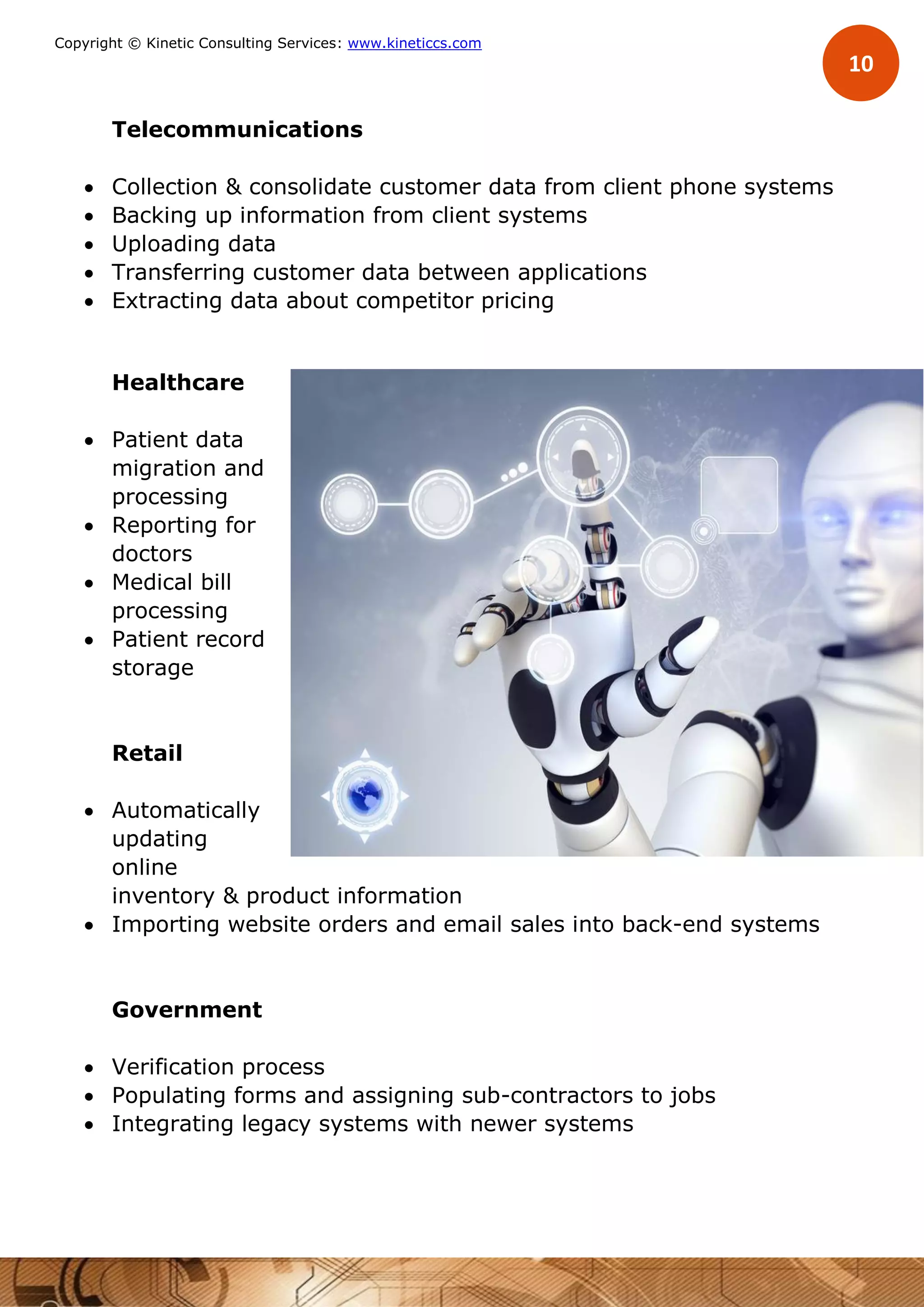10
Copyright © Kinetic Consulting Services: www.kineticcs.com
Telecommunications
 Collection & consolidate customer data from client phone systems
 Backing up information from client systems
 Uploading data
 Transferring customer data between applications
 Extracting data about competitor pricing
Healthcare
 Patient data
migration and
processing
 Reporting for
doctors
 Medical bill
processing
 Patient record
storage
Retail
 Automatically
updating
online
inventory & product information
 Importing website orders and email sales into back-end systems
Government
 Verification process
 Populating forms and assigning sub-contractors to jobs
 Integrating legacy systems with newer systems
 