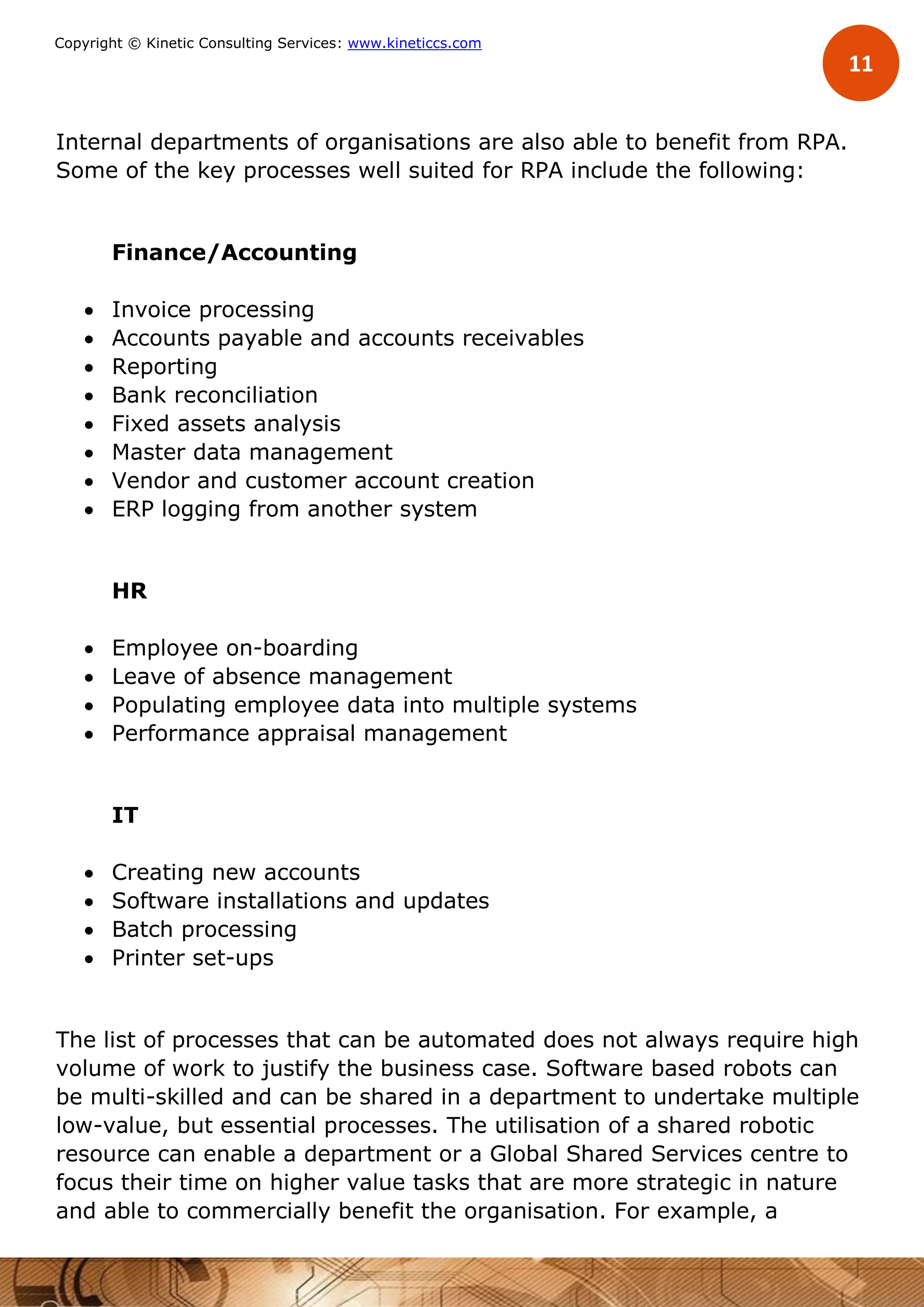 11
Copyright © Kinetic Consulting Services: www.kineticcs.com
Internal departments of organisations are also able to benefit from RPA.
Some of the key processes well suited for RPA include the following:
Finance/Accounting
 Invoice processing
 Accounts payable and accounts receivables
 Reporting
 Bank reconciliation
 Fixed assets analysis
 Master data management
 Vendor and customer account creation
 ERP logging from another system
HR
 Employee on-boarding
 Leave of absence management
 Populating employee data into multiple systems
 Performance appraisal management
IT
 Creating new accounts
 Software installations and updates
 Batch processing
 Printer set-ups
The list of processes that can be automated does not always require high
volume of work to justify the business case. Software based robots can
be multi-skilled and can be shared in a department to undertake multiple
low-value, but essential processes. The utilisation of a shared robotic
resource can enable a department or a Global Shared Services centre to
focus their time on higher value tasks that are more strategic in nature
and able to commercially benefit the organisation. For example, a
 