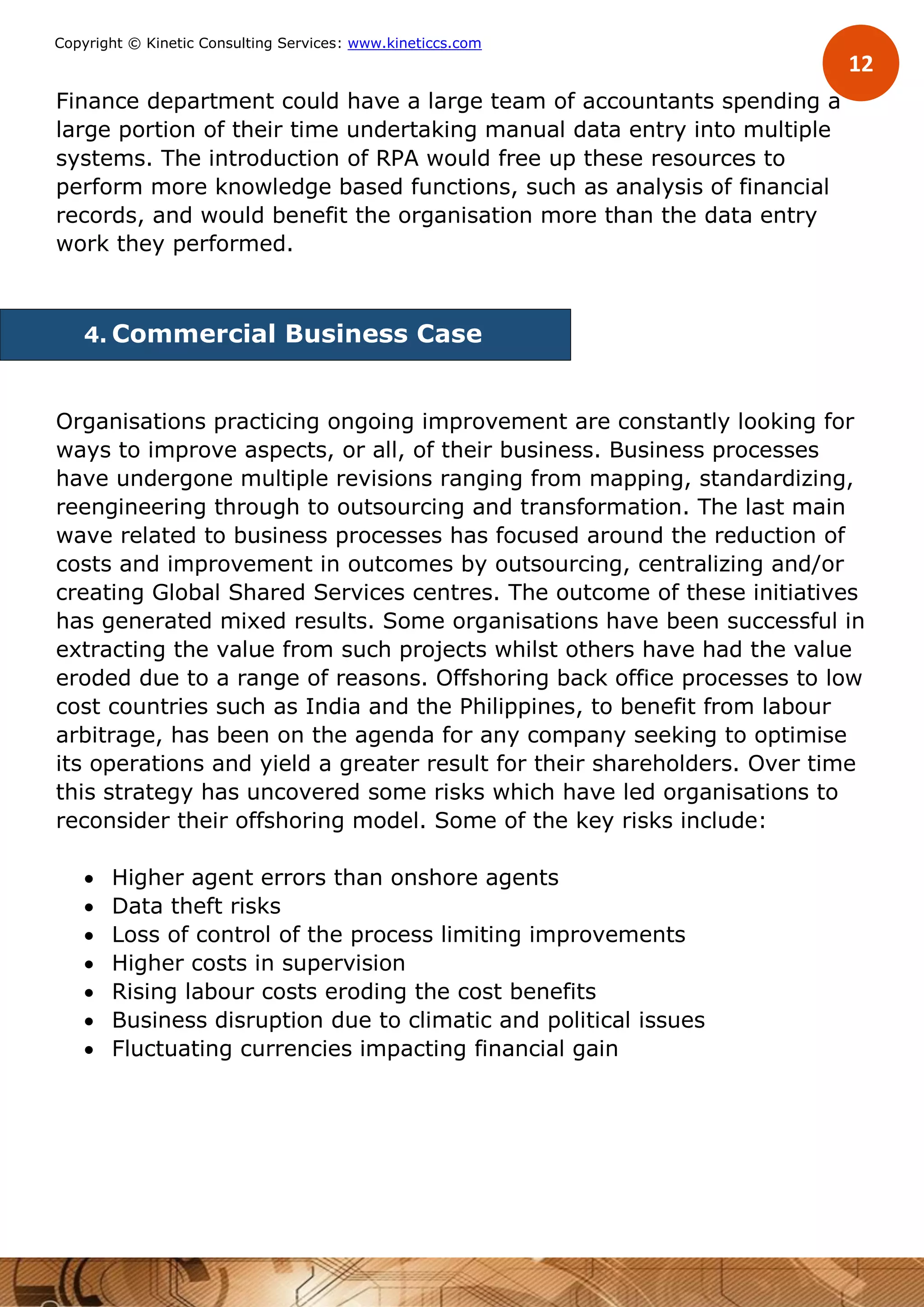12
Copyright © Kinetic Consulting Services: www.kineticcs.com
Finance department could have a large team of accountants spending a
large portion of their time undertaking manual data entry into multiple
systems. The introduction of RPA would free up these resources to
perform more knowledge based functions, such as analysis of financial
records, and would benefit the organisation more than the data entry
work they performed.
4. Commercial Business Case
Organisations practicing ongoing improvement are constantly looking for
ways to improve aspects, or all, of their business. Business processes
have undergone multiple revisions ranging from mapping, standardizing,
reengineering through to outsourcing and transformation. The last main
wave related to business processes has focused around the reduction of
costs and improvement in outcomes by outsourcing, centralizing and/or
creating Global Shared Services centres. The outcome of these initiatives
has generated mixed results. Some organisations have been successful in
extracting the value from such projects whilst others have had the value
eroded due to a range of reasons. Offshoring back office processes to low
cost countries such as India and the Philippines, to benefit from labour
arbitrage, has been on the agenda for any company seeking to optimise
its operations and yield a greater result for their shareholders. Over time
this strategy has uncovered some risks which have led organisations to
reconsider their offshoring model. Some of the key risks include:
 Higher agent errors than onshore agents
 Data theft risks
 Loss of control of the process limiting improvements
 Higher costs in supervision
 Rising labour costs eroding the cost benefits
 Business disruption due to climatic and political issues
 Fluctuating currencies impacting financial gain
 