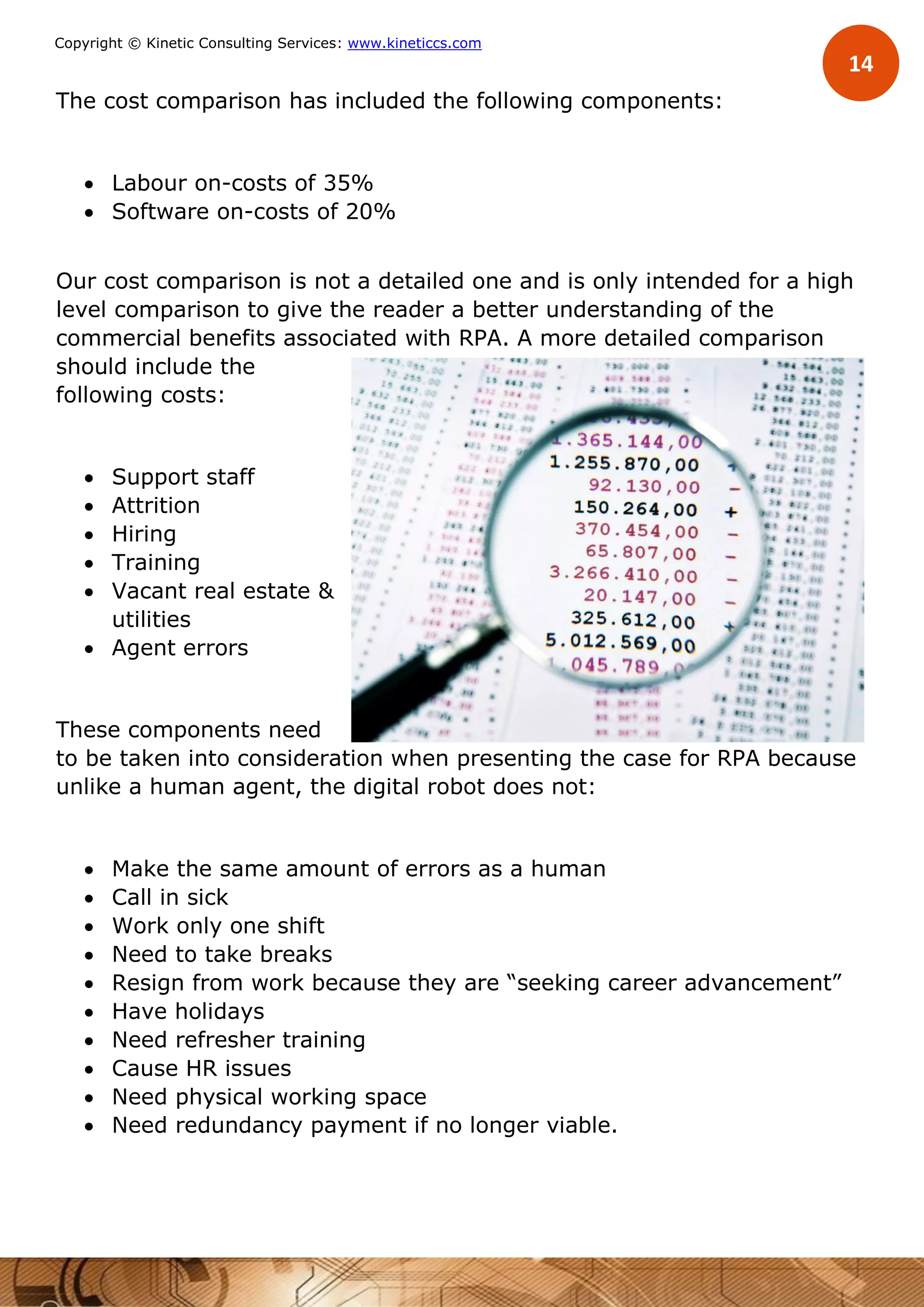 14
Copyright © Kinetic Consulting Services: www.kineticcs.com
The cost comparison has included the following components:
 Labour on-costs of 35%
 Software on-costs of 20%
Our cost comparison is not a detailed one and is only intended for a high
level comparison to give the reader a better understanding of the
commercial benefits associated with RPA. A more detailed comparison
should include the
following costs:
 Support staff
 Attrition
 Hiring
 Training
 Vacant real estate &
utilities
 Agent errors
These components need
to be taken into consideration when presenting the case for RPA because
unlike a human agent, the digital robot does not:
 Make the same amount of errors as a human
 Call in sick
 Work only one shift
 Need to take breaks
 Resign from work because they are “seeking career advancement”
 Have holidays
 Need refresher training
 Cause HR issues
 Need physical working space
 Need redundancy payment if no longer viable.
 
