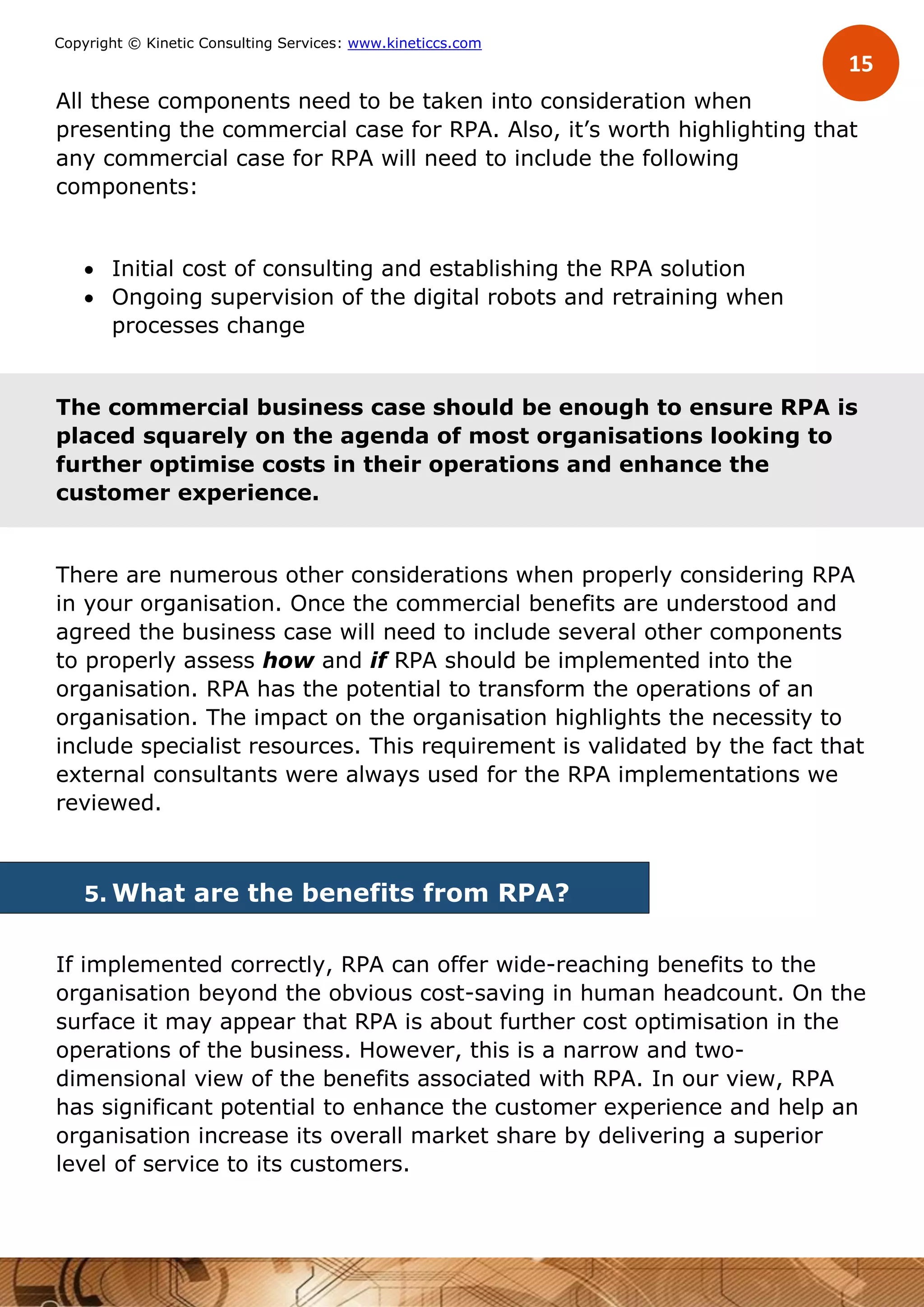 15
Copyright © Kinetic Consulting Services: www.kineticcs.com
All these components need to be taken into consideration when
presenting the commercial case for RPA. Also, it’s worth highlighting that
any commercial case for RPA will need to include the following
components:
 Initial cost of consulting and establishing the RPA solution
 Ongoing supervision of the digital robots and retraining when
processes change
The commercial business case should be enough to ensure RPA is
placed squarely on the agenda of most organisations looking to
further optimise costs in their operations and enhance the
customer experience.
There are numerous other considerations when properly considering RPA
in your organisation. Once the commercial benefits are understood and
agreed the business case will need to include several other components
to properly assess how and if RPA should be implemented into the
organisation. RPA has the potential to transform the operations of an
organisation. The impact on the organisation highlights the necessity to
include specialist resources. This requirement is validated by the fact that
external consultants were always used for the RPA implementations we
reviewed.
5. What are the benefits from RPA?
If implemented correctly, RPA can offer wide-reaching benefits to the
organisation beyond the obvious cost-saving in human headcount. On the
surface it may appear that RPA is about further cost optimisation in the
operations of the business. However, this is a narrow and two-
dimensional view of the benefits associated with RPA. In our view, RPA
has significant potential to enhance the customer experience and help an
organisation increase its overall market share by delivering a superior
level of service to its customers.
 