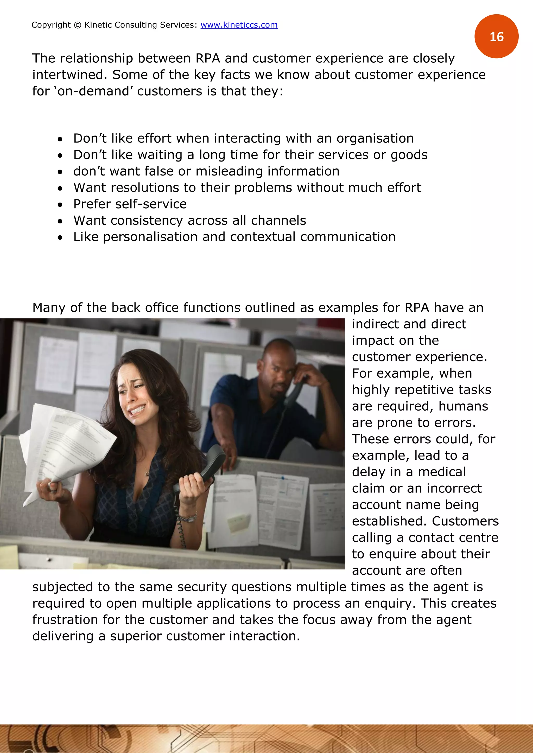 16
Copyright © Kinetic Consulting Services: www.kineticcs.com
The relationship between RPA and customer experience are closely
intertwined. Some of the key facts we know about customer experience
for ‘on-demand’ customers is that they:
 Don’t like effort when interacting with an organisation
 Don’t like waiting a long time for their services or goods
 don’t want false or misleading information
 Want resolutions to their problems without much effort
 Prefer self-service
 Want consistency across all channels
 Like personalisation and contextual communication
Many of the back office functions outlined as examples for RPA have an
indirect and direct
impact on the
customer experience.
For example, when
highly repetitive tasks
are required, humans
are prone to errors.
These errors could, for
example, lead to a
delay in a medical
claim or an incorrect
account name being
established. Customers
calling a contact centre
to enquire about their
account are often
subjected to the same security questions multiple times as the agent is
required to open multiple applications to process an enquiry. This creates
frustration for the customer and takes the focus away from the agent
delivering a superior customer interaction.
 