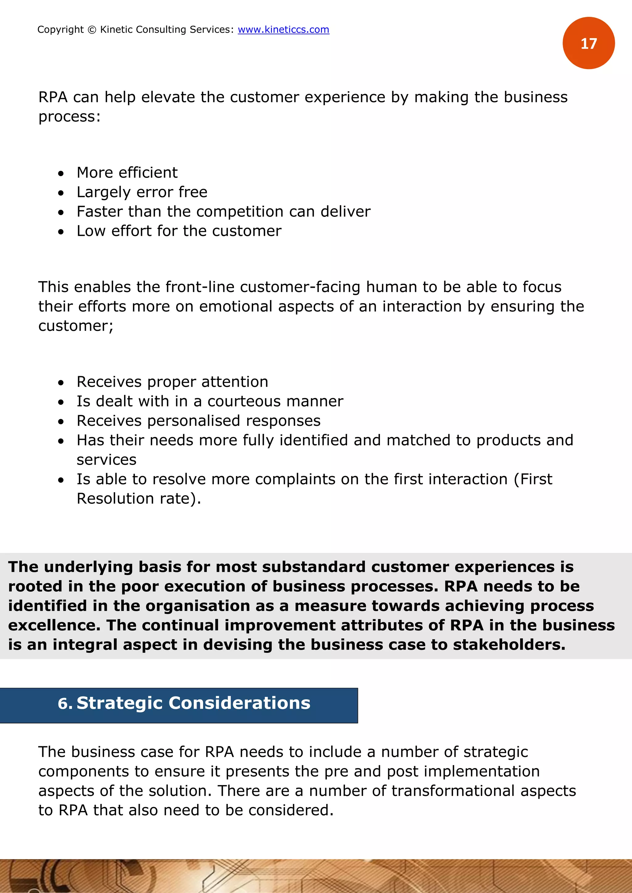 17
Copyright © Kinetic Consulting Services: www.kineticcs.com
RPA can help elevate the customer experience by making the business
process:
 More efficient
 Largely error free
 Faster than the competition can deliver
 Low effort for the customer
This enables the front-line customer-facing human to be able to focus
their efforts more on emotional aspects of an interaction by ensuring the
customer;
 Receives proper attention
 Is dealt with in a courteous manner
 Receives personalised responses
 Has their needs more fully identified and matched to products and
services
 Is able to resolve more complaints on the first interaction (First
Resolution rate).
6. Strategic Considerations
The business case for RPA needs to include a number of strategic
components to ensure it presents the pre and post implementation
aspects of the solution. There are a number of transformational aspects
to RPA that also need to be considered.
The underlying basis for most substandard customer experiences is
rooted in the poor execution of business processes. RPA needs to be
identified in the organisation as a measure towards achieving process
excellence. The continual improvement attributes of RPA in the business
is an integral aspect in devising the business case to stakeholders.
 