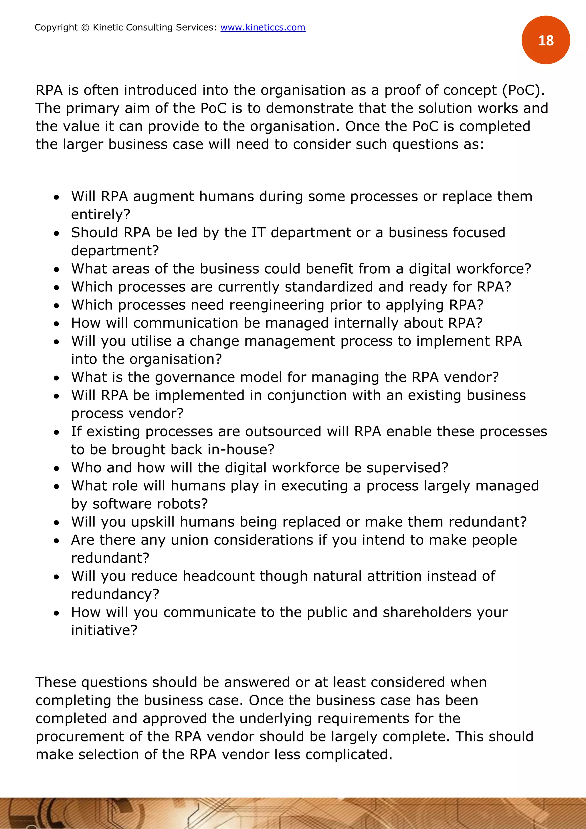 18
Copyright © Kinetic Consulting Services: www.kineticcs.com
RPA is often introduced into the organisation as a proof of concept (PoC).
The primary aim of the PoC is to demonstrate that the solution works and
the value it can provide to the organisation. Once the PoC is completed
the larger business case will need to consider such questions as:
 Will RPA augment humans during some processes or replace them
entirely?
 Should RPA be led by the IT department or a business focused
department?
 What areas of the business could benefit from a digital workforce?
 Which processes are currently standardized and ready for RPA?
 Which processes need reengineering prior to applying RPA?
 How will communication be managed internally about RPA?
 Will you utilise a change management process to implement RPA
into the organisation?
 What is the governance model for managing the RPA vendor?
 Will RPA be implemented in conjunction with an existing business
process vendor?
 If existing processes are outsourced will RPA enable these processes
to be brought back in-house?
 Who and how will the digital workforce be supervised?
 What role will humans play in executing a process largely managed
by software robots?
 Will you upskill humans being replaced or make them redundant?
 Are there any union considerations if you intend to make people
redundant?
 Will you reduce headcount though natural attrition instead of
redundancy?
 How will you communicate to the public and shareholders your
initiative?
These questions should be answered or at least considered when
completing the business case. Once the business case has been
completed and approved the underlying requirements for the
procurement of the RPA vendor should be largely complete. This should
make selection of the RPA vendor less complicated.
 