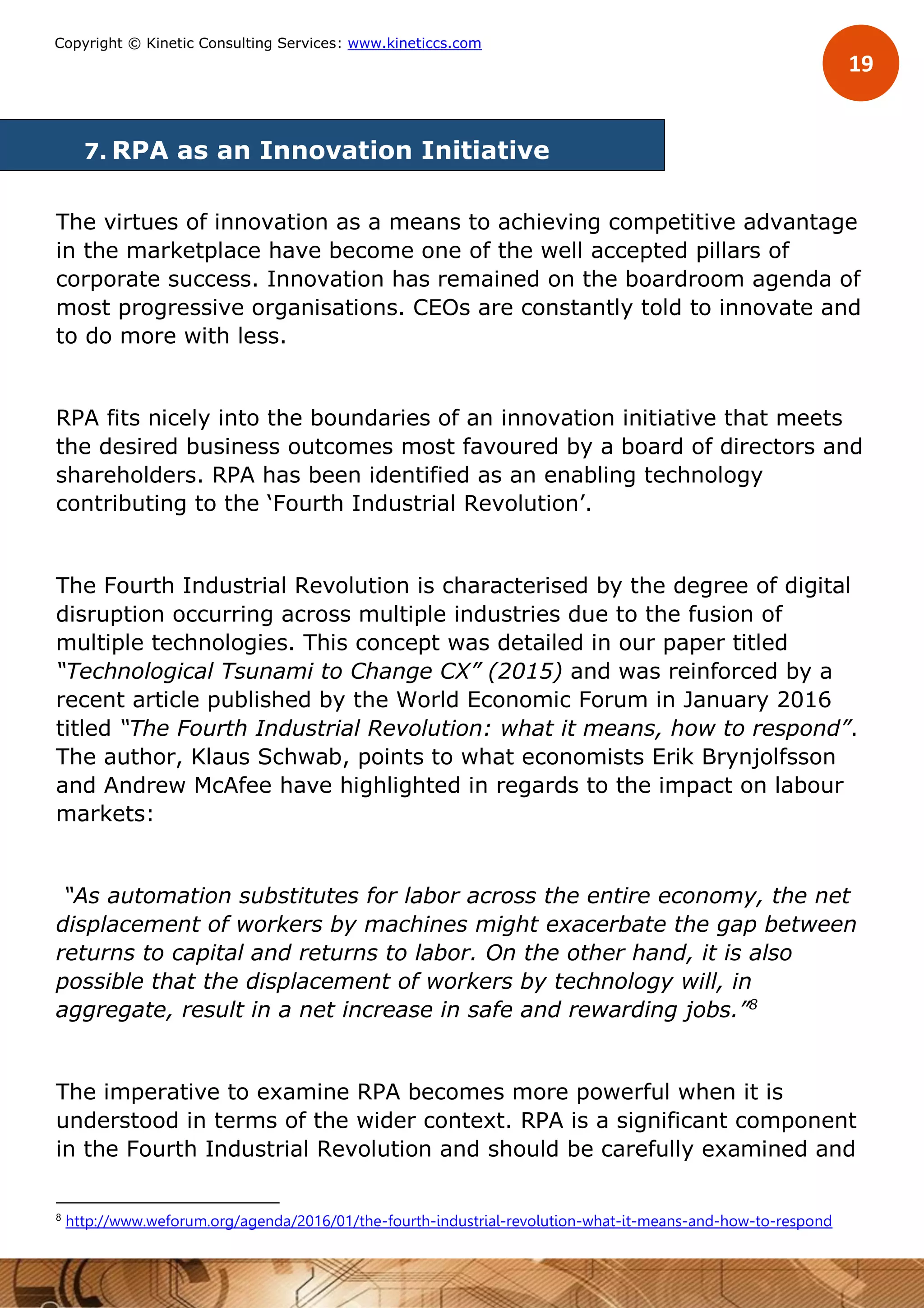 19
Copyright © Kinetic Consulting Services: www.kineticcs.com
7. RPA as an Innovation Initiative
The virtues of innovation as a means to achieving competitive advantage
in the marketplace have become one of the well accepted pillars of
corporate success. Innovation has remained on the boardroom agenda of
most progressive organisations. CEOs are constantly told to innovate and
to do more with less.
RPA fits nicely into the boundaries of an innovation initiative that meets
the desired business outcomes most favoured by a board of directors and
shareholders. RPA has been identified as an enabling technology
contributing to the ‘Fourth Industrial Revolution’.
The Fourth Industrial Revolution is characterised by the degree of digital
disruption occurring across multiple industries due to the fusion of
multiple technologies. This concept was detailed in our paper titled
“Technological Tsunami to Change CX” (2015) and was reinforced by a
recent article published by the World Economic Forum in January 2016
titled “The Fourth Industrial Revolution: what it means, how to respond”.
The author, Klaus Schwab, points to what economists Erik Brynjolfsson
and Andrew McAfee have highlighted in regards to the impact on labour
markets:
“As automation substitutes for labor across the entire economy, the net
displacement of workers by machines might exacerbate the gap between
returns to capital and returns to labor. On the other hand, it is also
possible that the displacement of workers by technology will, in
aggregate, result in a net increase in safe and rewarding jobs.”8
The imperative to examine RPA becomes more powerful when it is
understood in terms of the wider context. RPA is a significant component
in the Fourth Industrial Revolution and should be carefully examined and
8
http://www.weforum.org/agenda/2016/01/the-fourth-industrial-revolution-what-it-means-and-how-to-respond
 