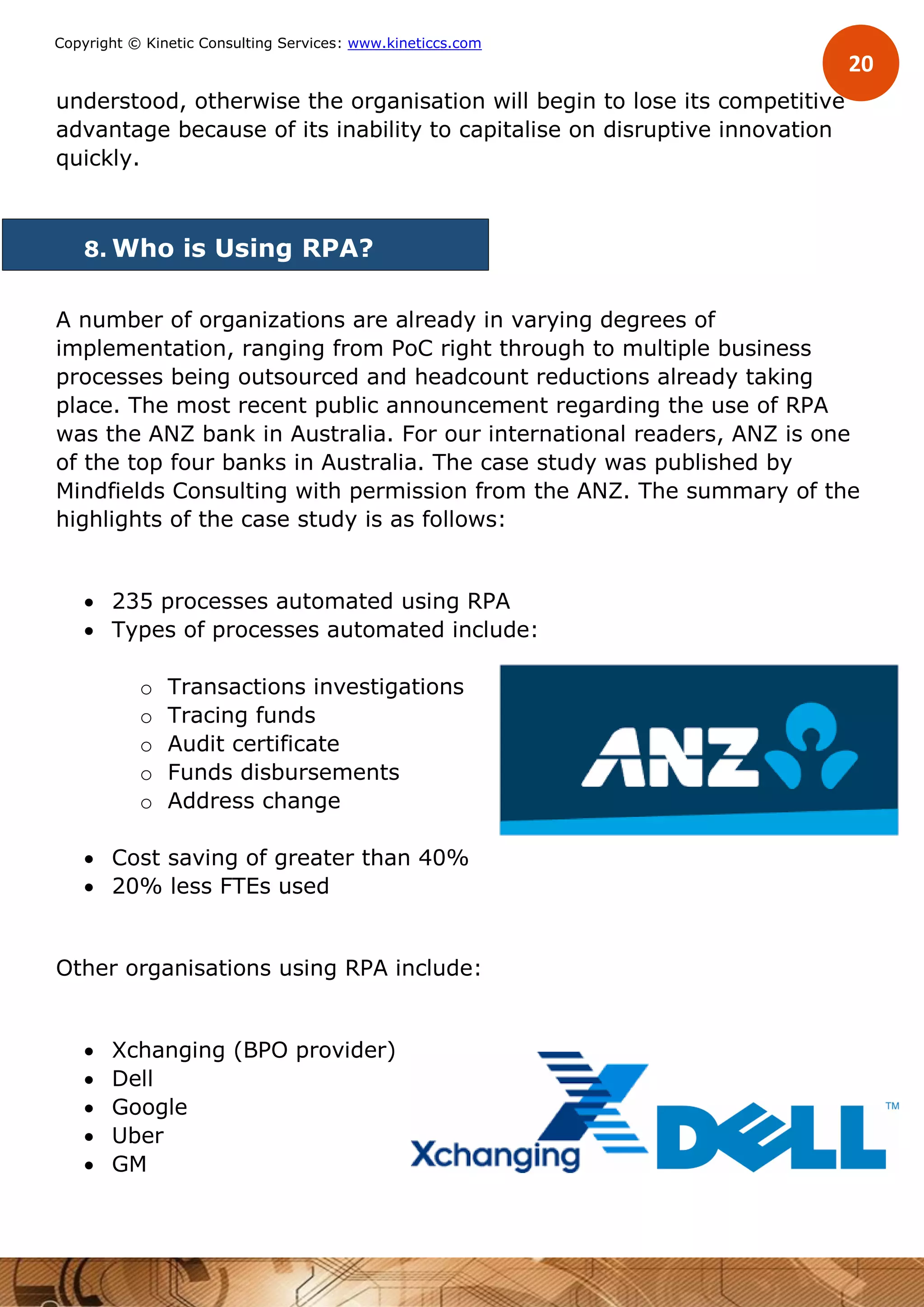 20
Copyright © Kinetic Consulting Services: www.kineticcs.com
understood, otherwise the organisation will begin to lose its competitive
advantage because of its inability to capitalise on disruptive innovation
quickly.
8. Who is Using RPA?
A number of organizations are already in varying degrees of
implementation, ranging from PoC right through to multiple business
processes being outsourced and headcount reductions already taking
place. The most recent public announcement regarding the use of RPA
was the ANZ bank in Australia. For our international readers, ANZ is one
of the top four banks in Australia. The case study was published by
Mindfields Consulting with permission from the ANZ. The summary of the
highlights of the case study is as follows:
 235 processes automated using RPA
 Types of processes automated include:
o Transactions investigations
o Tracing funds
o Audit certificate
o Funds disbursements
o Address change
 Cost saving of greater than 40%
 20% less FTEs used
Other organisations using RPA include:
 Xchanging (BPO provider)
 Dell
 Google
 Uber
 GM
 