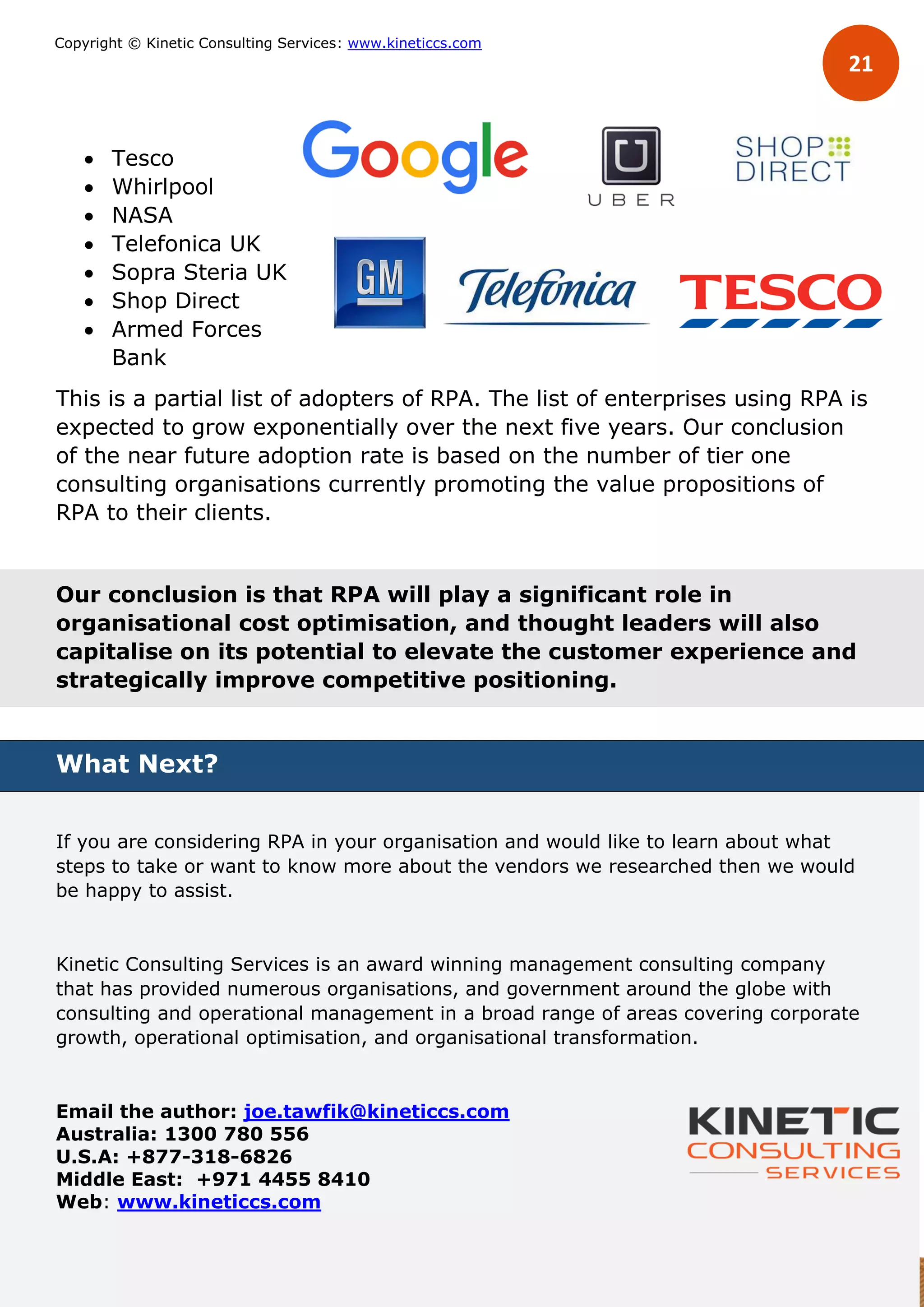 21
Copyright © Kinetic Consulting Services: www.kineticcs.com
 Tesco
 Whirlpool
 NASA
 Telefonica UK
 Sopra Steria UK
 Shop Direct
 Armed Forces
Bank
This is a partial list of adopters of RPA. The list of enterprises using RPA is
expected to grow exponentially over the next five years. Our conclusion
of the near future adoption rate is based on the number of tier one
consulting organisations currently promoting the value propositions of
RPA to their clients.
Our conclusion is that RPA will play a significant role in
organisational cost optimisation, and thought leaders will also
capitalise on its potential to elevate the customer experience and
strategically improve competitive positioning.
What Next?
If you are considering RPA in your organisation and would like to learn about what
steps to take or want to know more about the vendors we researched then we would
be happy to assist.
Kinetic Consulting Services is an award winning management consulting company
that has provided numerous organisations, and government around the globe with
consulting and operational management in a broad range of areas covering corporate
growth, operational optimisation, and organisational transformation.
Email the author: joe.tawfik@kineticcs.com
Australia: 1300 780 556
U.S.A: +877-318-6826
Middle East: +971 4455 8410
Web: www.kineticcs.com
 