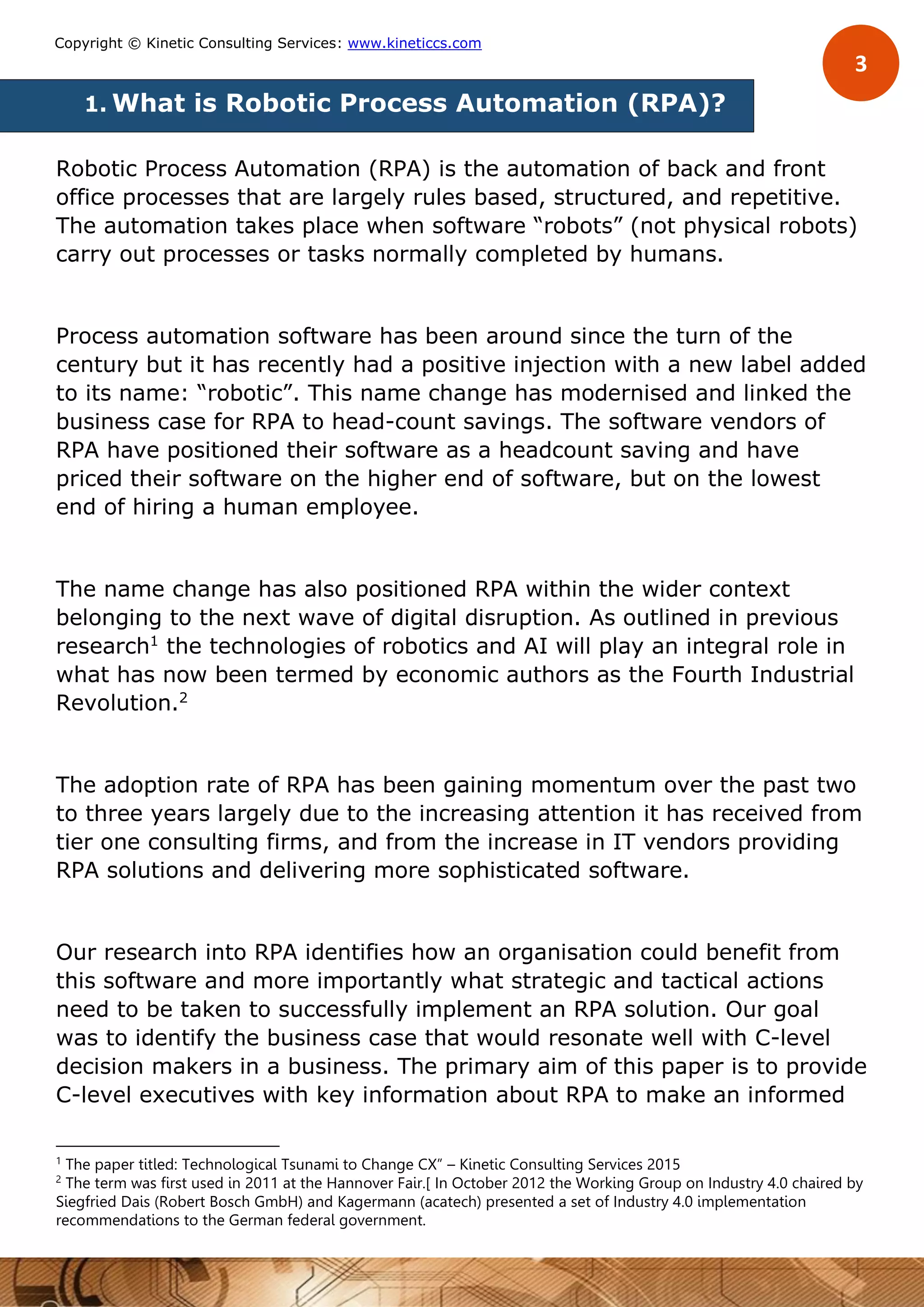 3
Copyright © Kinetic Consulting Services: www.kineticcs.com
1. What is Robotic Process Automation (RPA)?
Robotic Process Automation (RPA) is the automation of back and front
office processes that are largely rules based, structured, and repetitive.
The automation takes place when software “robots” (not physical robots)
carry out processes or tasks normally completed by humans.
Process automation software has been around since the turn of the
century but it has recently had a positive injection with a new label added
to its name: “robotic”. This name change has modernised and linked the
business case for RPA to head-count savings. The software vendors of
RPA have positioned their software as a headcount saving and have
priced their software on the higher end of software, but on the lowest
end of hiring a human employee.
The name change has also positioned RPA within the wider context
belonging to the next wave of digital disruption. As outlined in previous
research1
the technologies of robotics and AI will play an integral role in
what has now been termed by economic authors as the Fourth Industrial
Revolution.2
The adoption rate of RPA has been gaining momentum over the past two
to three years largely due to the increasing attention it has received from
tier one consulting firms, and from the increase in IT vendors providing
RPA solutions and delivering more sophisticated software.
Our research into RPA identifies how an organisation could benefit from
this software and more importantly what strategic and tactical actions
need to be taken to successfully implement an RPA solution. Our goal
was to identify the business case that would resonate well with C-level
decision makers in a business. The primary aim of this paper is to provide
C-level executives with key information about RPA to make an informed
1
The paper titled: Technological Tsunami to Change CX” – Kinetic Consulting Services 2015
2
The term was first used in 2011 at the Hannover Fair.[ In October 2012 the Working Group on Industry 4.0 chaired by
Siegfried Dais (Robert Bosch GmbH) and Kagermann (acatech) presented a set of Industry 4.0 implementation
recommendations to the German federal government.
 