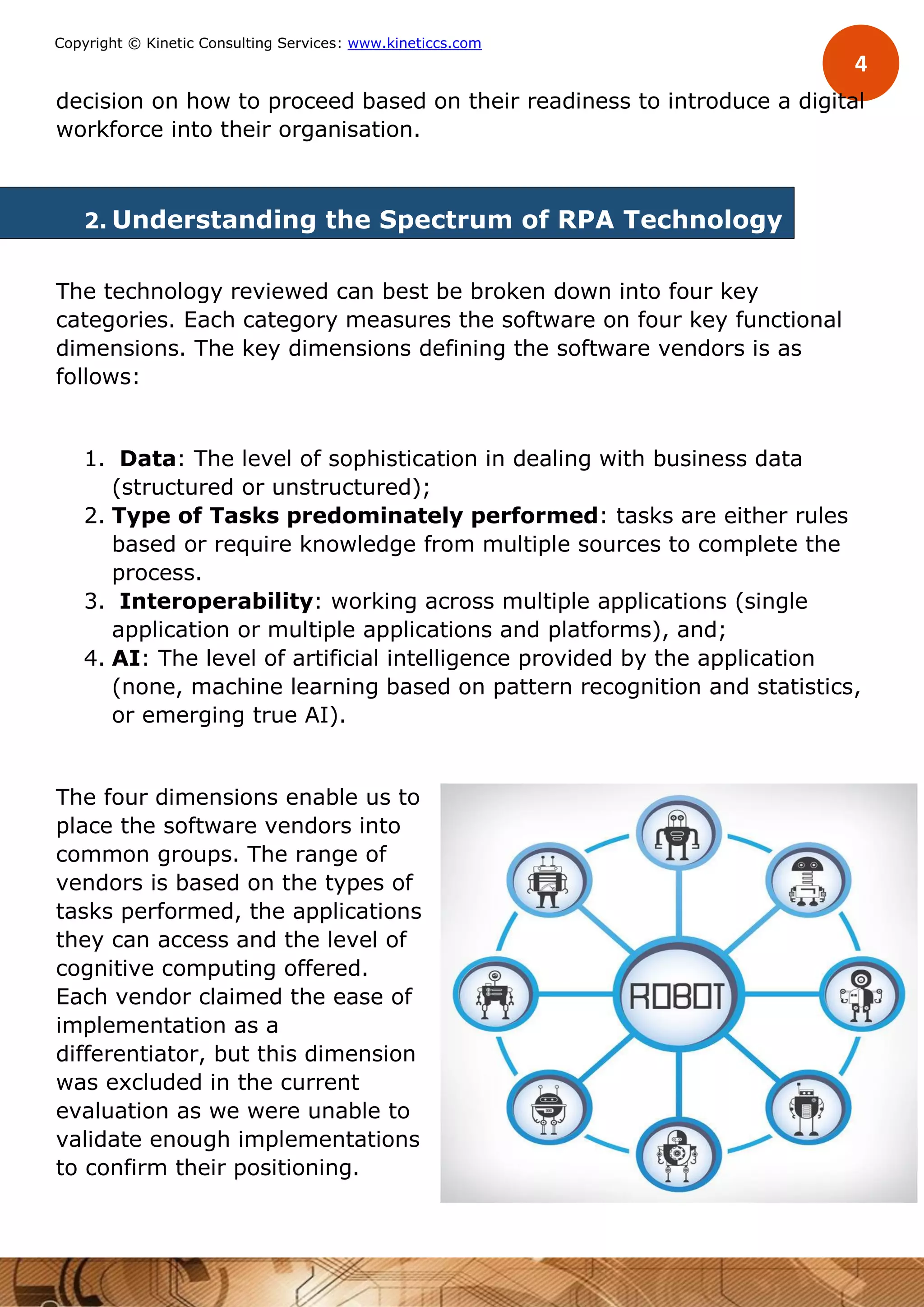 4
Copyright © Kinetic Consulting Services: www.kineticcs.com
decision on how to proceed based on their readiness to introduce a digital
workforce into their organisation.
2. Understanding the Spectrum of RPA Technology
The technology reviewed can best be broken down into four key
categories. Each category measures the software on four key functional
dimensions. The key dimensions defining the software vendors is as
follows:
1. Data: The level of sophistication in dealing with business data
(structured or unstructured);
2. Type of Tasks predominately performed: tasks are either rules
based or require knowledge from multiple sources to complete the
process.
3. Interoperability: working across multiple applications (single
application or multiple applications and platforms), and;
4. AI: The level of artificial intelligence provided by the application
(none, machine learning based on pattern recognition and statistics,
or emerging true AI).
The four dimensions enable us to
place the software vendors into
common groups. The range of
vendors is based on the types of
tasks performed, the applications
they can access and the level of
cognitive computing offered.
Each vendor claimed the ease of
implementation as a
differentiator, but this dimension
was excluded in the current
evaluation as we were unable to
validate enough implementations
to confirm their positioning.
 