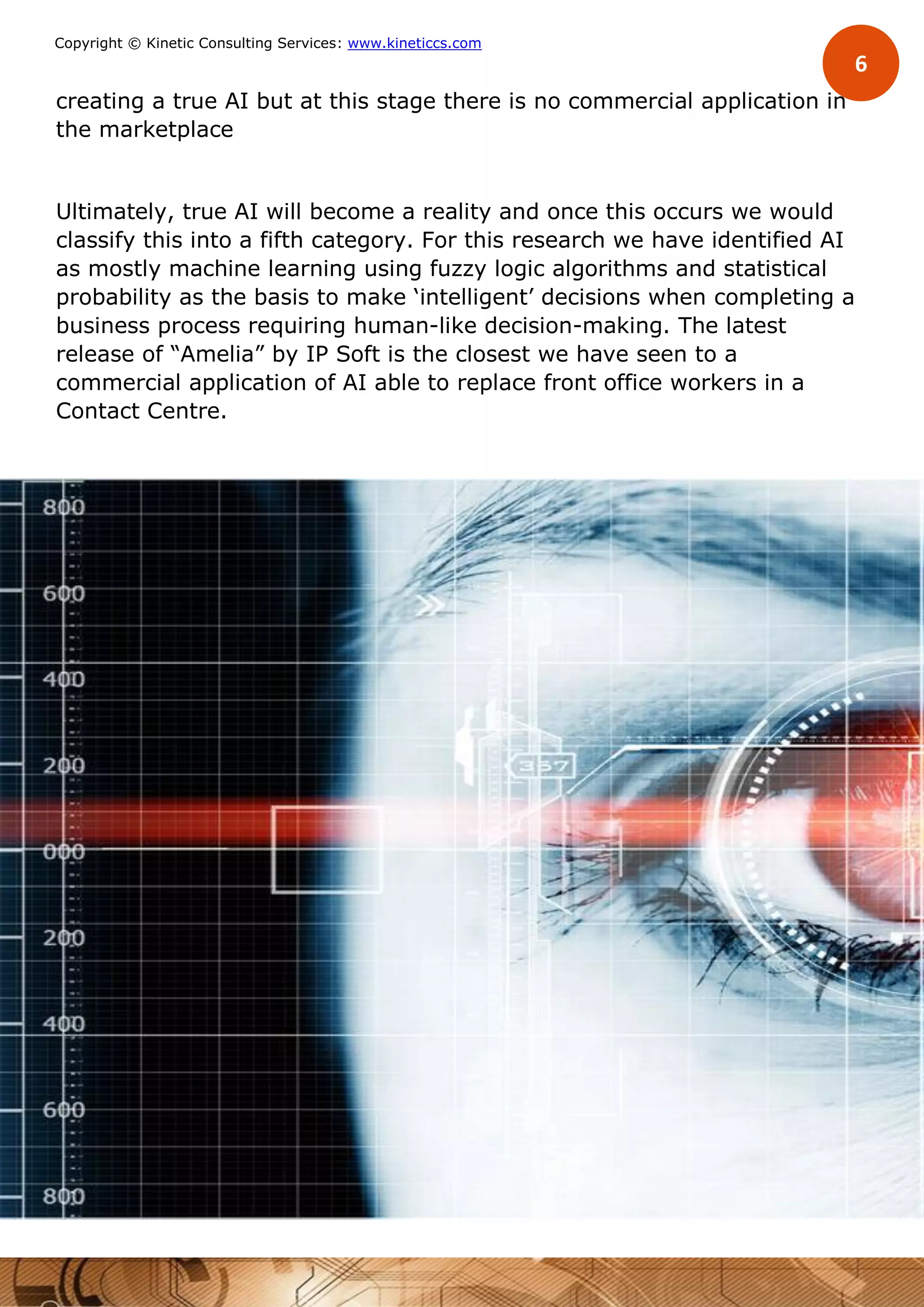 6
Copyright © Kinetic Consulting Services: www.kineticcs.com
creating a true AI but at this stage there is no commercial application in
the marketplace
Ultimately, true AI will become a reality and once this occurs we would
classify this into a fifth category. For this research we have identified AI
as mostly machine learning using fuzzy logic algorithms and statistical
probability as the basis to make ‘intelligent’ decisions when completing a
business process requiring human-like decision-making. The latest
release of “Amelia” by IP Soft is the closest we have seen to a
commercial application of AI able to replace front office workers in a
Contact Centre.
 