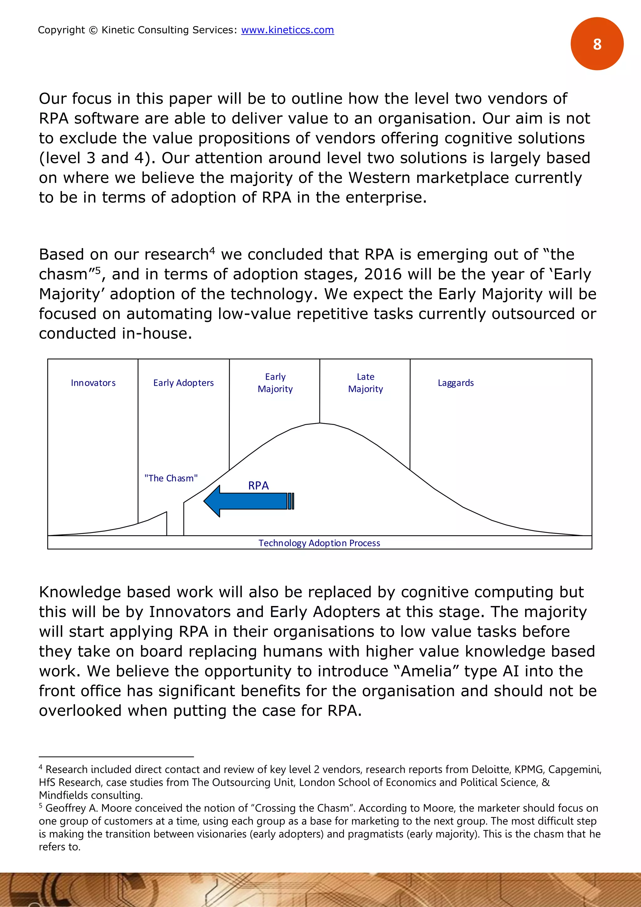 8
Copyright © Kinetic Consulting Services: www.kineticcs.com
Our focus in this paper will be to outline how the level two vendors of
RPA software are able to deliver value to an organisation. Our aim is not
to exclude the value propositions of vendors offering cognitive solutions
(level 3 and 4). Our attention around level two solutions is largely based
on where we believe the majority of the Western marketplace currently
to be in terms of adoption of RPA in the enterprise.
Based on our research4
we concluded that RPA is emerging out of “the
chasm”5
, and in terms of adoption stages, 2016 will be the year of ‘Early
Majority’ adoption of the technology. We expect the Early Majority will be
focused on automating low-value repetitive tasks currently outsourced or
conducted in-house.
Knowledge based work will also be replaced by cognitive computing but
this will be by Innovators and Early Adopters at this stage. The majority
will start applying RPA in their organisations to low value tasks before
they take on board replacing humans with higher value knowledge based
work. We believe the opportunity to introduce “Amelia” type AI into the
front office has significant benefits for the organisation and should not be
overlooked when putting the case for RPA.
4
Research included direct contact and review of key level 2 vendors, research reports from Deloitte, KPMG, Capgemini,
HfS Research, case studies from The Outsourcing Unit, London School of Economics and Political Science, &
Mindfields consulting.
5
Geoffrey A. Moore conceived the notion of “Crossing the Chasm”. According to Moore, the marketer should focus on
one group of customers at a time, using each group as a base for marketing to the next group. The most difficult step
is making the transition between visionaries (early adopters) and pragmatists (early majority). This is the chasm that he
refers to.
Laggards
Late
Majority
Early
Majority
Early AdoptersInnovators
"The Chasm"
Technology Adoption Process
RPA
 