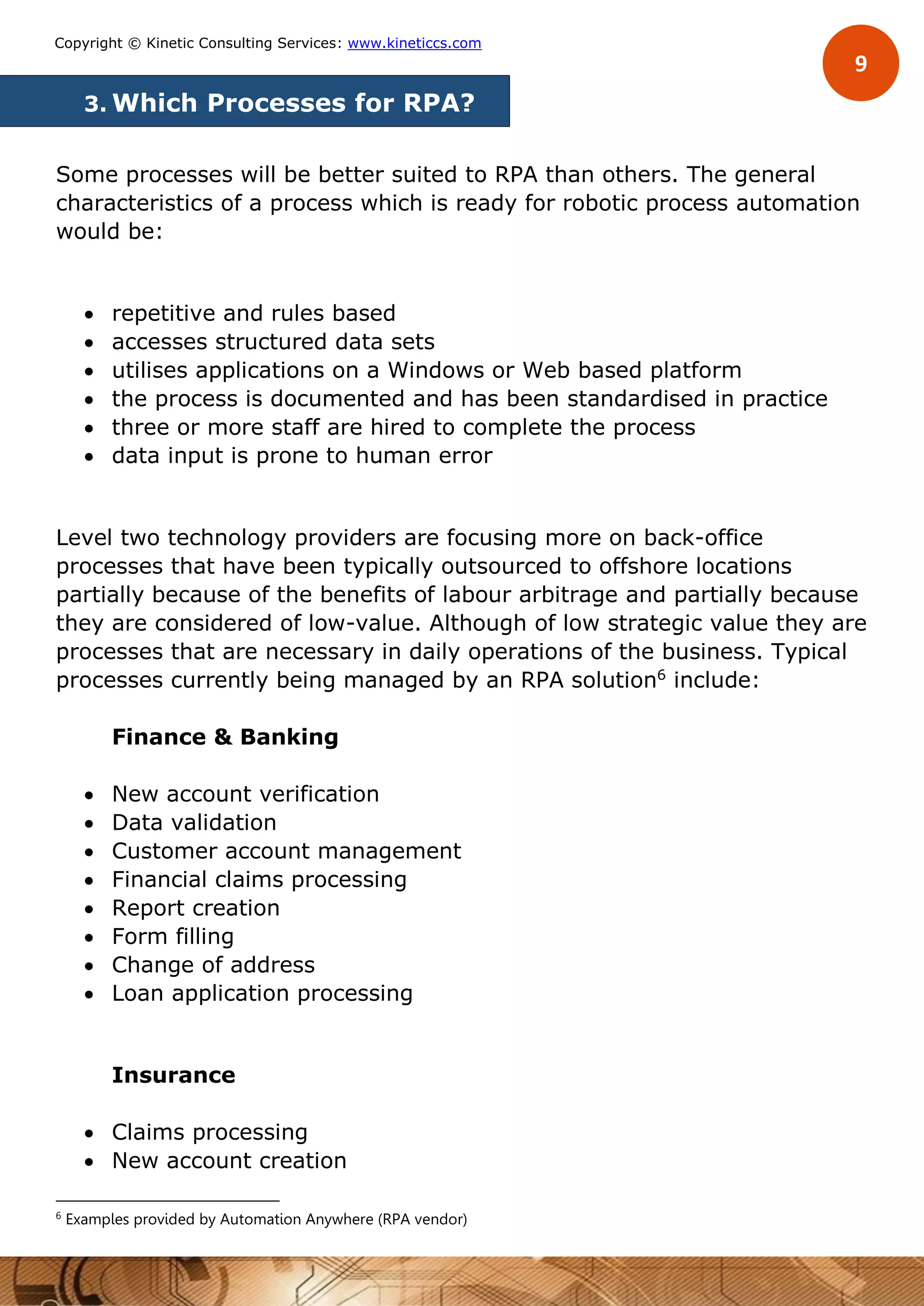 9
Copyright © Kinetic Consulting Services: www.kineticcs.com
3. Which Processes for RPA?
Some processes will be better suited to RPA than others. The general
characteristics of a process which is ready for robotic process automation
would be:
 repetitive and rules based
 accesses structured data sets
 utilises applications on a Windows or Web based platform
 the process is documented and has been standardised in practice
 three or more staff are hired to complete the process
 data input is prone to human error
Level two technology providers are focusing more on back-office
processes that have been typically outsourced to offshore locations
partially because of the benefits of labour arbitrage and partially because
they are considered of low-value. Although of low strategic value they are
processes that are necessary in daily operations of the business. Typical
processes currently being managed by an RPA solution6
include:
Finance & Banking
 New account verification
 Data validation
 Customer account management
 Financial claims processing
 Report creation
 Form filling
 Change of address
 Loan application processing
Insurance
 Claims processing
 New account creation
6
Examples provided by Automation Anywhere (RPA vendor)
 