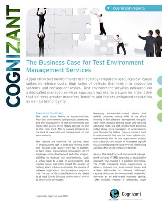 •	 Cognizant Reports




The Business Case for Test Environment
Management Services
Application test environments managed by temporary resources can cause
spikes in release costs, high rates of defects that leak into production
systems and consequent losses. Test environment services delivered via
a dedicated managed services approach represents a superior alternative
that delivers greater monetary benefits and fosters enhanced reputation
as well as brand loyalty.


     Executive Summary                                    Managing environment-related issues and
     This much about testing is incontrovertible:         defects consumes nearly 40% of the effort
     Poor test environment configuration, downtime,       involved in the software development lifecycle.1
     and the unavailability of test environments can      Apart from delaying testing cycles and creating
     impact the quality of the testing process as well    additional costs, the test management problems
     as the code itself. This is caused primarily by      noted above force managers to unnecessarily
     the lack of ownership and management of test         rush through the testing process, conduct tests
     environments.                                        in environments that are far from optimal (i.e.,
                                                          environments that do not approximate produc-
     The reasons are manifold. For starters, most         tion scenarios) and result in risk-based sign-off
     IT organizations lack a dedicated testing team       (i.e., acknowledging the risks involved in releasing
     that ensures code quality from top to bottom.        a product that is not completely tested).
     In fact, many organizations temporarily divert
     employees from development and other respon-         Against this backdrop, test environment manage-
     sibilities to manage test environments. Such         ment services (TEMS) provides a consultative
     a setup leads to a lack of accountability and        approach, thus making it a superior alternative.
     creates issues that often impact the quality of      The TEMS framework helps organizations to
     testing, which in turn compromises the quality of    address common test environment issues and
     software applications. Our experience suggests       achieve efficiencies in demand fulfillment,
     that the cost of QA project/activity is increased    capacity utilization and environment availability.
     by at least 20% to 25% due to diversion of efforts   Delivered as an end-to-end managed service,
     by testers and developers.                           TEMS includes creating a centralized, single




      cognizant reports | june 2012
 