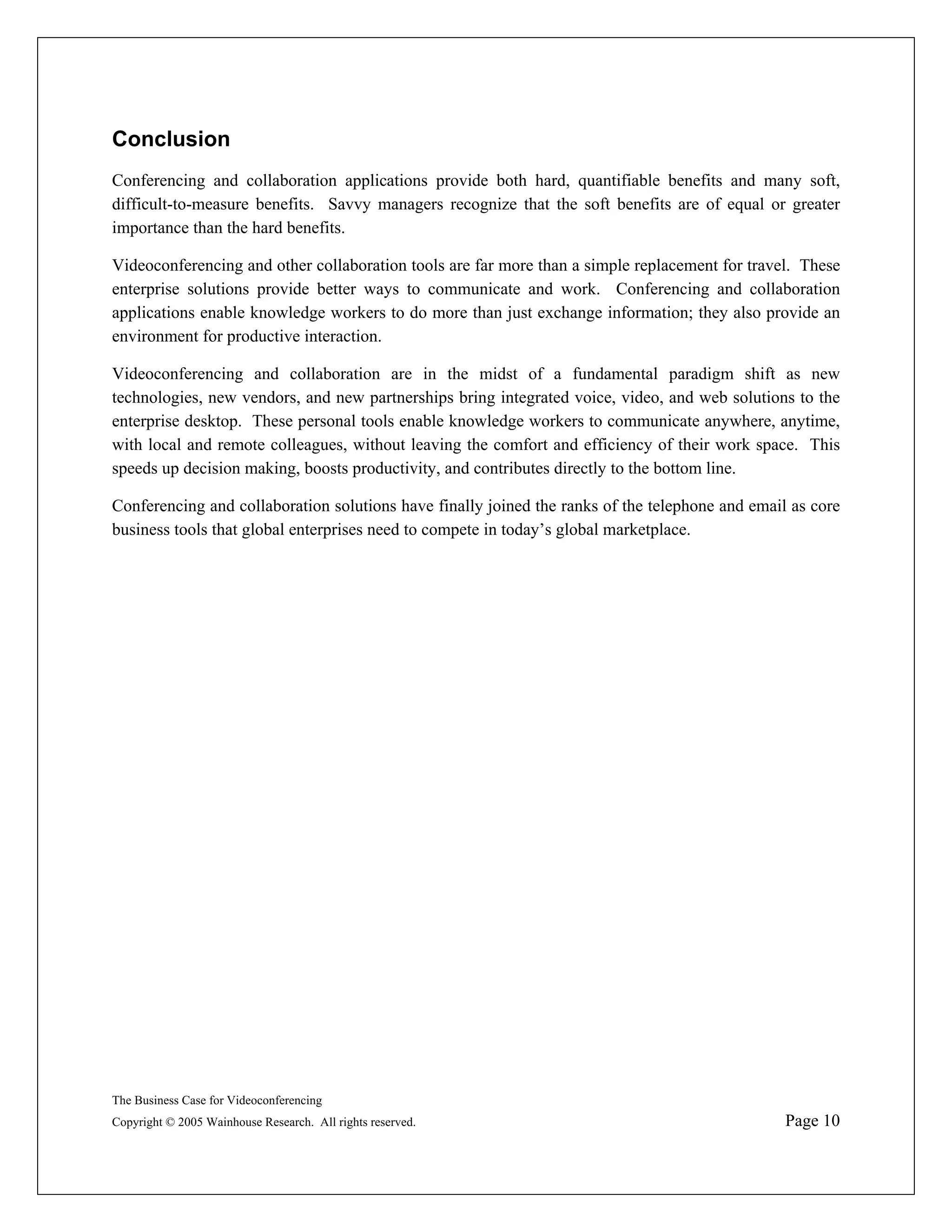 Conclusion
Conferencing and collaboration applications provide both hard, quantifiable benefits and many soft,
difficult-to-measure benefits. Savvy managers recognize that the soft benefits are of equal or greater
importance than the hard benefits.

Videoconferencing and other collaboration tools are far more than a simple replacement for travel. These
enterprise solutions provide better ways to communicate and work. Conferencing and collaboration
applications enable knowledge workers to do more than just exchange information; they also provide an
environment for productive interaction.

Videoconferencing and collaboration are in the midst of a fundamental paradigm shift as new
technologies, new vendors, and new partnerships bring integrated voice, video, and web solutions to the
enterprise desktop. These personal tools enable knowledge workers to communicate anywhere, anytime,
with local and remote colleagues, without leaving the comfort and efficiency of their work space. This
speeds up decision making, boosts productivity, and contributes directly to the bottom line.

Conferencing and collaboration solutions have finally joined the ranks of the telephone and email as core
business tools that global enterprises need to compete in today’s global marketplace.




The Business Case for Videoconferencing
Copyright © 2005 Wainhouse Research. All rights reserved.                                        Page 10
 