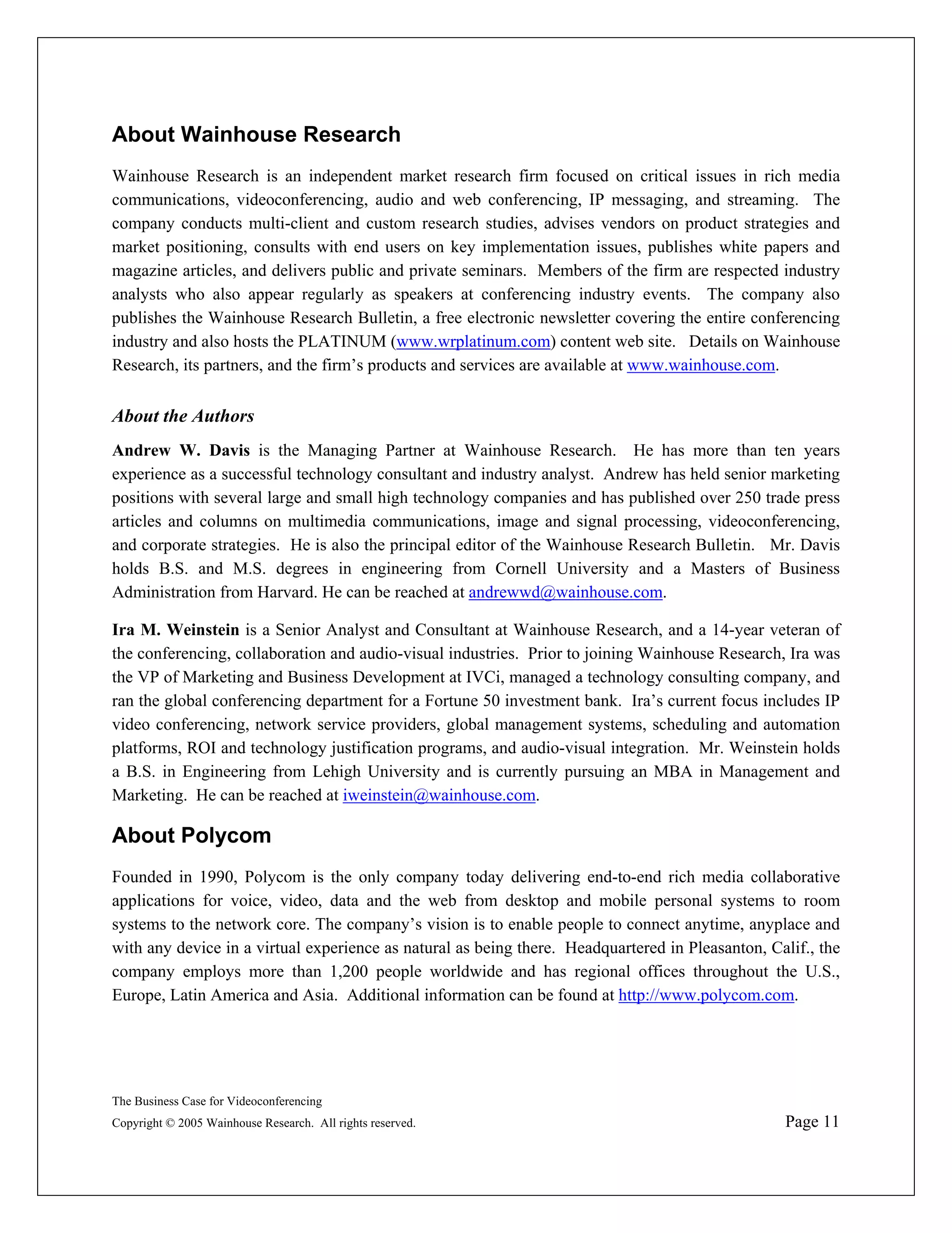 About Wainhouse Research
Wainhouse Research is an independent market research firm focused on critical issues in rich media
communications, videoconferencing, audio and web conferencing, IP messaging, and streaming. The
company conducts multi-client and custom research studies, advises vendors on product strategies and
market positioning, consults with end users on key implementation issues, publishes white papers and
magazine articles, and delivers public and private seminars. Members of the firm are respected industry
analysts who also appear regularly as speakers at conferencing industry events. The company also
publishes the Wainhouse Research Bulletin, a free electronic newsletter covering the entire conferencing
industry and also hosts the PLATINUM (www.wrplatinum.com) content web site. Details on Wainhouse
Research, its partners, and the firm’s products and services are available at www.wainhouse.com.


About the Authors
Andrew W. Davis is the Managing Partner at Wainhouse Research. He has more than ten years
experience as a successful technology consultant and industry analyst. Andrew has held senior marketing
positions with several large and small high technology companies and has published over 250 trade press
articles and columns on multimedia communications, image and signal processing, videoconferencing,
and corporate strategies. He is also the principal editor of the Wainhouse Research Bulletin. Mr. Davis
holds B.S. and M.S. degrees in engineering from Cornell University and a Masters of Business
Administration from Harvard. He can be reached at andrewwd@wainhouse.com.

Ira M. Weinstein is a Senior Analyst and Consultant at Wainhouse Research, and a 14-year veteran of
the conferencing, collaboration and audio-visual industries. Prior to joining Wainhouse Research, Ira was
the VP of Marketing and Business Development at IVCi, managed a technology consulting company, and
ran the global conferencing department for a Fortune 50 investment bank. Ira’s current focus includes IP
video conferencing, network service providers, global management systems, scheduling and automation
platforms, ROI and technology justification programs, and audio-visual integration. Mr. Weinstein holds
a B.S. in Engineering from Lehigh University and is currently pursuing an MBA in Management and
Marketing. He can be reached at iweinstein@wainhouse.com.

About Polycom
Founded in 1990, Polycom is the only company today delivering end-to-end rich media collaborative
applications for voice, video, data and the web from desktop and mobile personal systems to room
systems to the network core. The company’s vision is to enable people to connect anytime, anyplace and
with any device in a virtual experience as natural as being there. Headquartered in Pleasanton, Calif., the
company employs more than 1,200 people worldwide and has regional offices throughout the U.S.,
Europe, Latin America and Asia. Additional information can be found at http://www.polycom.com.




The Business Case for Videoconferencing
Copyright © 2005 Wainhouse Research. All rights reserved.                                         Page 11
 
