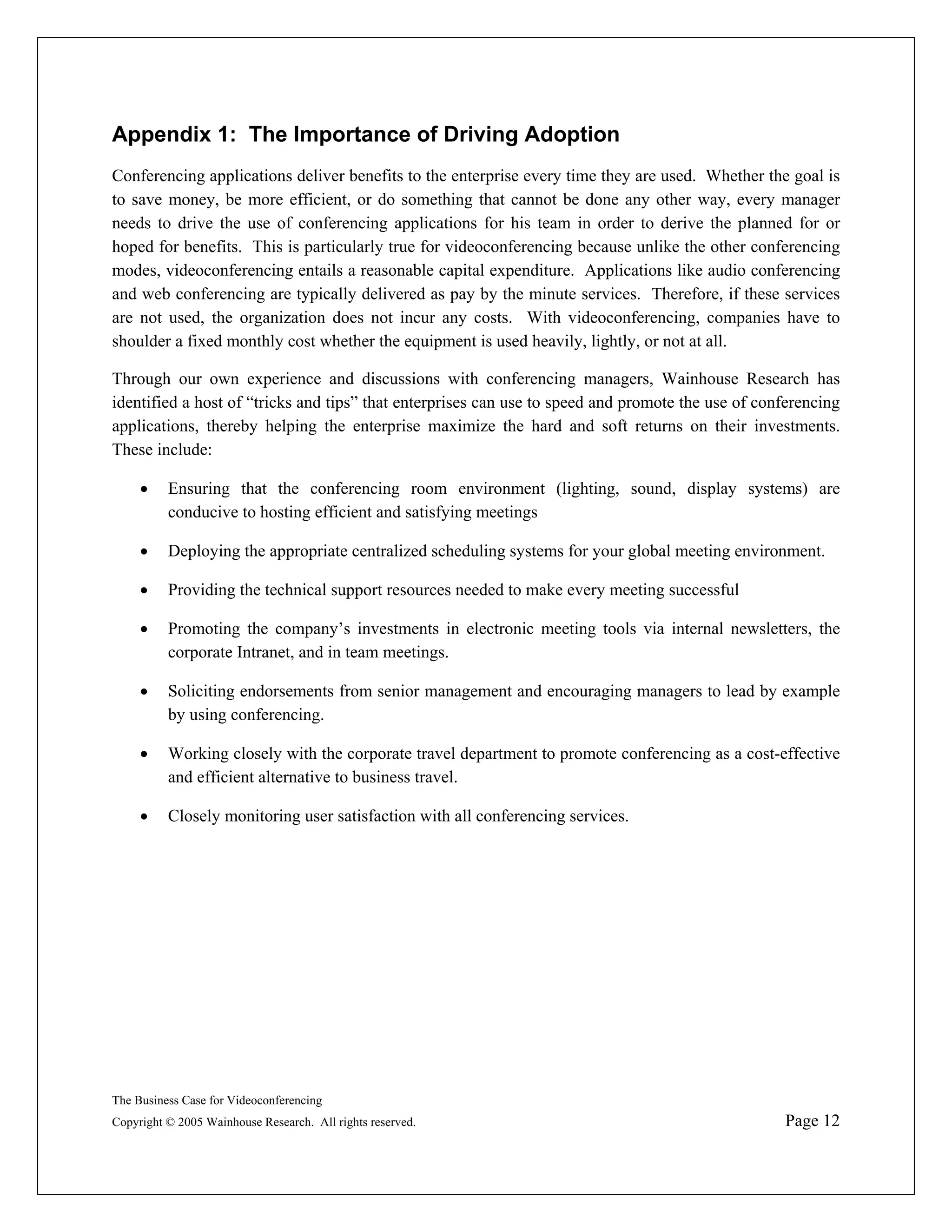 Appendix 1: The Importance of Driving Adoption
Conferencing applications deliver benefits to the enterprise every time they are used. Whether the goal is
to save money, be more efficient, or do something that cannot be done any other way, every manager
needs to drive the use of conferencing applications for his team in order to derive the planned for or
hoped for benefits. This is particularly true for videoconferencing because unlike the other conferencing
modes, videoconferencing entails a reasonable capital expenditure. Applications like audio conferencing
and web conferencing are typically delivered as pay by the minute services. Therefore, if these services
are not used, the organization does not incur any costs. With videoconferencing, companies have to
shoulder a fixed monthly cost whether the equipment is used heavily, lightly, or not at all.

Through our own experience and discussions with conferencing managers, Wainhouse Research has
identified a host of “tricks and tips” that enterprises can use to speed and promote the use of conferencing
applications, thereby helping the enterprise maximize the hard and soft returns on their investments.
These include:

     •    Ensuring that the conferencing room environment (lighting, sound, display systems) are
          conducive to hosting efficient and satisfying meetings

     •    Deploying the appropriate centralized scheduling systems for your global meeting environment.

     •    Providing the technical support resources needed to make every meeting successful

     •    Promoting the company’s investments in electronic meeting tools via internal newsletters, the
          corporate Intranet, and in team meetings.

     •    Soliciting endorsements from senior management and encouraging managers to lead by example
          by using conferencing.

     •    Working closely with the corporate travel department to promote conferencing as a cost-effective
          and efficient alternative to business travel.

     •    Closely monitoring user satisfaction with all conferencing services.




The Business Case for Videoconferencing
Copyright © 2005 Wainhouse Research. All rights reserved.                                          Page 12
 