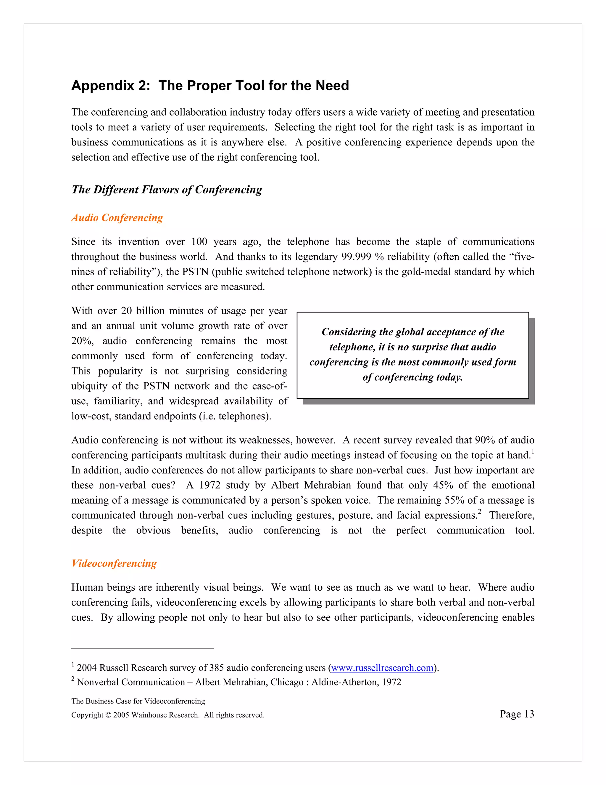 Appendix 2: The Proper Tool for the Need
The conferencing and collaboration industry today offers users a wide variety of meeting and presentation
tools to meet a variety of user requirements. Selecting the right tool for the right task is as important in
business communications as it is anywhere else. A positive conferencing experience depends upon the
selection and effective use of the right conferencing tool.


The Different Flavors of Conferencing

Audio Conferencing

Since its invention over 100 years ago, the telephone has become the staple of communications
throughout the business world. And thanks to its legendary 99.999 % reliability (often called the “five-
nines of reliability”), the PSTN (public switched telephone network) is the gold-medal standard by which
other communication services are measured.

With over 20 billion minutes of usage per year
and an annual unit volume growth rate of over
                                                              Considering the global acceptance of the
20%, audio conferencing remains the most
                                                                telephone, it is no surprise that audio
commonly used form of conferencing today.
                                                            conferencing is the most commonly used form
This popularity is not surprising considering
                                                                       of conferencing today.
ubiquity of the PSTN network and the ease-of-
use, familiarity, and widespread availability of
low-cost, standard endpoints (i.e. telephones).

Audio conferencing is not without its weaknesses, however. A recent survey revealed that 90% of audio
conferencing participants multitask during their audio meetings instead of focusing on the topic at hand.1
In addition, audio conferences do not allow participants to share non-verbal cues. Just how important are
these non-verbal cues? A 1972 study by Albert Mehrabian found that only 45% of the emotional
meaning of a message is communicated by a person’s spoken voice. The remaining 55% of a message is
communicated through non-verbal cues including gestures, posture, and facial expressions.2 Therefore,
despite the obvious benefits, audio conferencing is not the perfect communication tool.


Videoconferencing

Human beings are inherently visual beings. We want to see as much as we want to hear. Where audio
conferencing fails, videoconferencing excels by allowing participants to share both verbal and non-verbal
cues. By allowing people not only to hear but also to see other participants, videoconferencing enables



1
    2004 Russell Research survey of 385 audio conferencing users (www.russellresearch.com).
2
    Nonverbal Communication – Albert Mehrabian, Chicago : Aldine-Atherton, 1972
The Business Case for Videoconferencing
Copyright © 2005 Wainhouse Research. All rights reserved.                                          Page 13
 