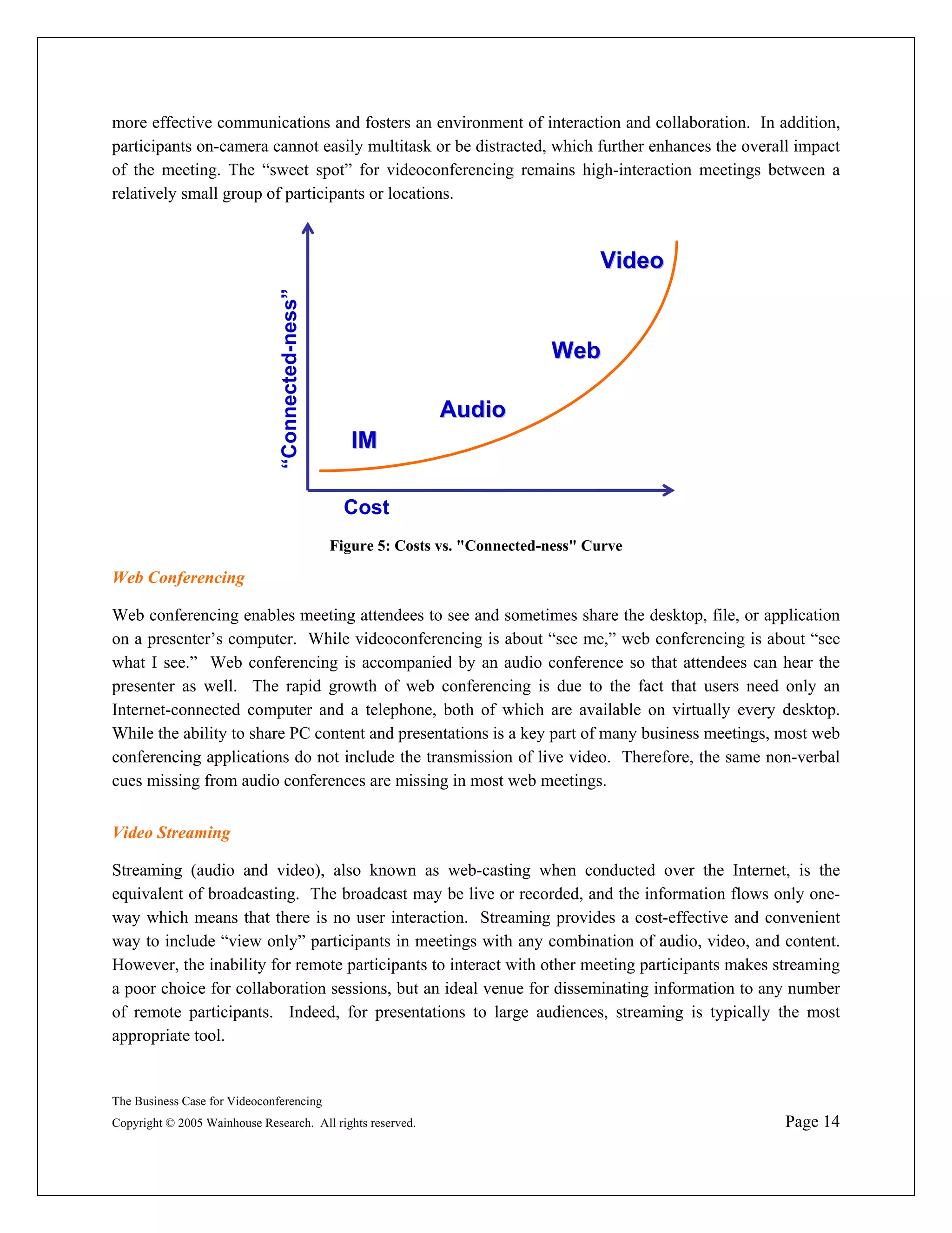 more effective communications and fosters an environment of interaction and collaboration. In addition,
participants on-camera cannot easily multitask or be distracted, which further enhances the overall impact
of the meeting. The “sweet spot” for videoconferencing remains high-interaction meetings between a
relatively small group of participants or locations.



                                                                                        Video
                               “Connected-ness”

                                                                                 Web

                                                                 Audio
                                                     IM

                                                    Cost
                                                  Figure 5: Costs vs. "Connected-ness" Curve

Web Conferencing

Web conferencing enables meeting attendees to see and sometimes share the desktop, file, or application
on a presenter’s computer. While videoconferencing is about “see me,” web conferencing is about “see
what I see.” Web conferencing is accompanied by an audio conference so that attendees can hear the
presenter as well. The rapid growth of web conferencing is due to the fact that users need only an
Internet-connected computer and a telephone, both of which are available on virtually every desktop.
While the ability to share PC content and presentations is a key part of many business meetings, most web
conferencing applications do not include the transmission of live video. Therefore, the same non-verbal
cues missing from audio conferences are missing in most web meetings.


Video Streaming

Streaming (audio and video), also known as web-casting when conducted over the Internet, is the
equivalent of broadcasting. The broadcast may be live or recorded, and the information flows only one-
way which means that there is no user interaction. Streaming provides a cost-effective and convenient
way to include “view only” participants in meetings with any combination of audio, video, and content.
However, the inability for remote participants to interact with other meeting participants makes streaming
a poor choice for collaboration sessions, but an ideal venue for disseminating information to any number
of remote participants. Indeed, for presentations to large audiences, streaming is typically the most
appropriate tool.


The Business Case for Videoconferencing
Copyright © 2005 Wainhouse Research. All rights reserved.                                         Page 14
 