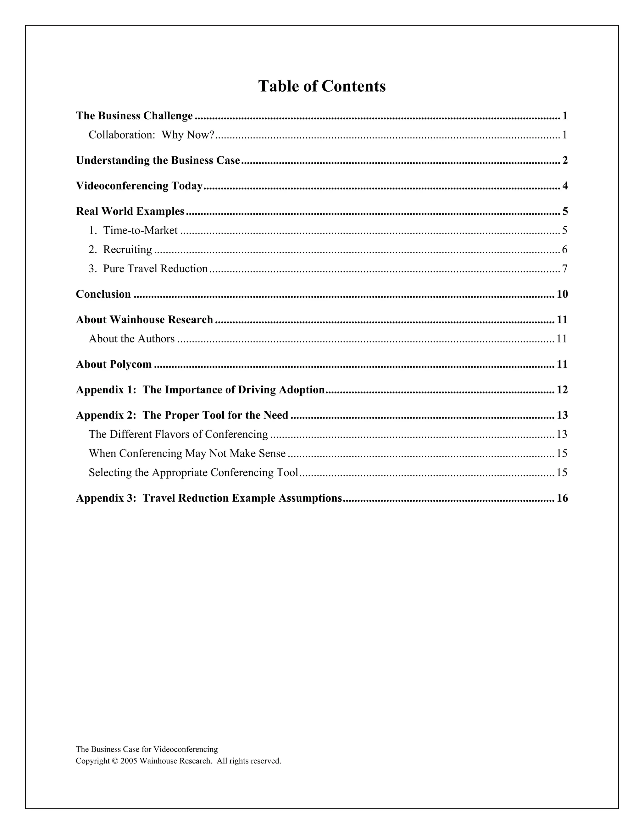 Table of Contents
The Business Challenge .............................................................................................................................. 1
    Collaboration: Why Now?....................................................................................................................... 1

Understanding the Business Case.............................................................................................................. 2

Videoconferencing Today........................................................................................................................... 4

Real World Examples ................................................................................................................................. 5
    1. Time-to-Market ................................................................................................................................... 5
    2. Recruiting ............................................................................................................................................ 6
    3. Pure Travel Reduction ......................................................................................................................... 7

Conclusion ................................................................................................................................................. 10

About Wainhouse Research ..................................................................................................................... 11
    About the Authors .................................................................................................................................. 11

About Polycom .......................................................................................................................................... 11

Appendix 1: The Importance of Driving Adoption............................................................................... 12

Appendix 2: The Proper Tool for the Need ........................................................................................... 13
    The Different Flavors of Conferencing .................................................................................................. 13
    When Conferencing May Not Make Sense ............................................................................................ 15
    Selecting the Appropriate Conferencing Tool........................................................................................ 15

Appendix 3: Travel Reduction Example Assumptions......................................................................... 16




The Business Case for Videoconferencing
Copyright © 2005 Wainhouse Research. All rights reserved.
 