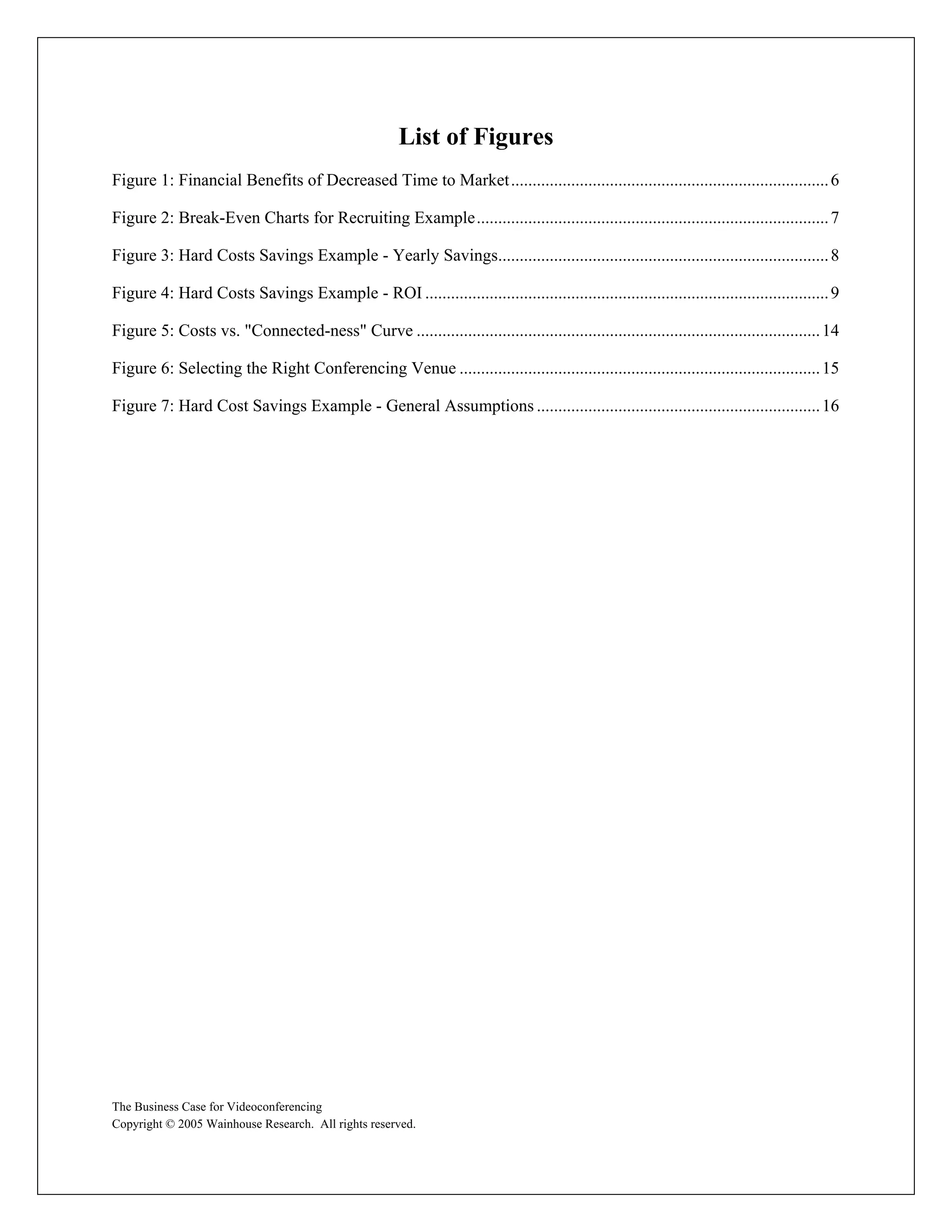 List of Figures
Figure 1: Financial Benefits of Decreased Time to Market .......................................................................... 6

Figure 2: Break-Even Charts for Recruiting Example.................................................................................. 7

Figure 3: Hard Costs Savings Example - Yearly Savings............................................................................. 8

Figure 4: Hard Costs Savings Example - ROI .............................................................................................. 9

Figure 5: Costs vs. "Connected-ness" Curve .............................................................................................. 14

Figure 6: Selecting the Right Conferencing Venue .................................................................................... 15

Figure 7: Hard Cost Savings Example - General Assumptions .................................................................. 16




The Business Case for Videoconferencing
Copyright © 2005 Wainhouse Research. All rights reserved.
 