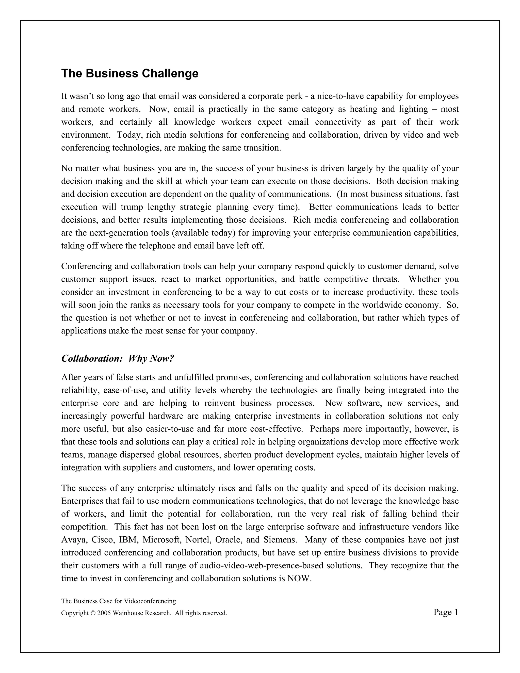 The Business Challenge
It wasn’t so long ago that email was considered a corporate perk - a nice-to-have capability for employees
and remote workers. Now, email is practically in the same category as heating and lighting – most
workers, and certainly all knowledge workers expect email connectivity as part of their work
environment. Today, rich media solutions for conferencing and collaboration, driven by video and web
conferencing technologies, are making the same transition.

No matter what business you are in, the success of your business is driven largely by the quality of your
decision making and the skill at which your team can execute on those decisions. Both decision making
and decision execution are dependent on the quality of communications. (In most business situations, fast
execution will trump lengthy strategic planning every time). Better communications leads to better
decisions, and better results implementing those decisions. Rich media conferencing and collaboration
are the next-generation tools (available today) for improving your enterprise communication capabilities,
taking off where the telephone and email have left off.

Conferencing and collaboration tools can help your company respond quickly to customer demand, solve
customer support issues, react to market opportunities, and battle competitive threats. Whether you
consider an investment in conferencing to be a way to cut costs or to increase productivity, these tools
will soon join the ranks as necessary tools for your company to compete in the worldwide economy. So,
the question is not whether or not to invest in conferencing and collaboration, but rather which types of
applications make the most sense for your company.


Collaboration: Why Now?
After years of false starts and unfulfilled promises, conferencing and collaboration solutions have reached
reliability, ease-of-use, and utility levels whereby the technologies are finally being integrated into the
enterprise core and are helping to reinvent business processes. New software, new services, and
increasingly powerful hardware are making enterprise investments in collaboration solutions not only
more useful, but also easier-to-use and far more cost-effective. Perhaps more importantly, however, is
that these tools and solutions can play a critical role in helping organizations develop more effective work
teams, manage dispersed global resources, shorten product development cycles, maintain higher levels of
integration with suppliers and customers, and lower operating costs.

The success of any enterprise ultimately rises and falls on the quality and speed of its decision making.
Enterprises that fail to use modern communications technologies, that do not leverage the knowledge base
of workers, and limit the potential for collaboration, run the very real risk of falling behind their
competition. This fact has not been lost on the large enterprise software and infrastructure vendors like
Avaya, Cisco, IBM, Microsoft, Nortel, Oracle, and Siemens. Many of these companies have not just
introduced conferencing and collaboration products, but have set up entire business divisions to provide
their customers with a full range of audio-video-web-presence-based solutions. They recognize that the
time to invest in conferencing and collaboration solutions is NOW.

The Business Case for Videoconferencing
Copyright © 2005 Wainhouse Research. All rights reserved.                                            Page 1
 