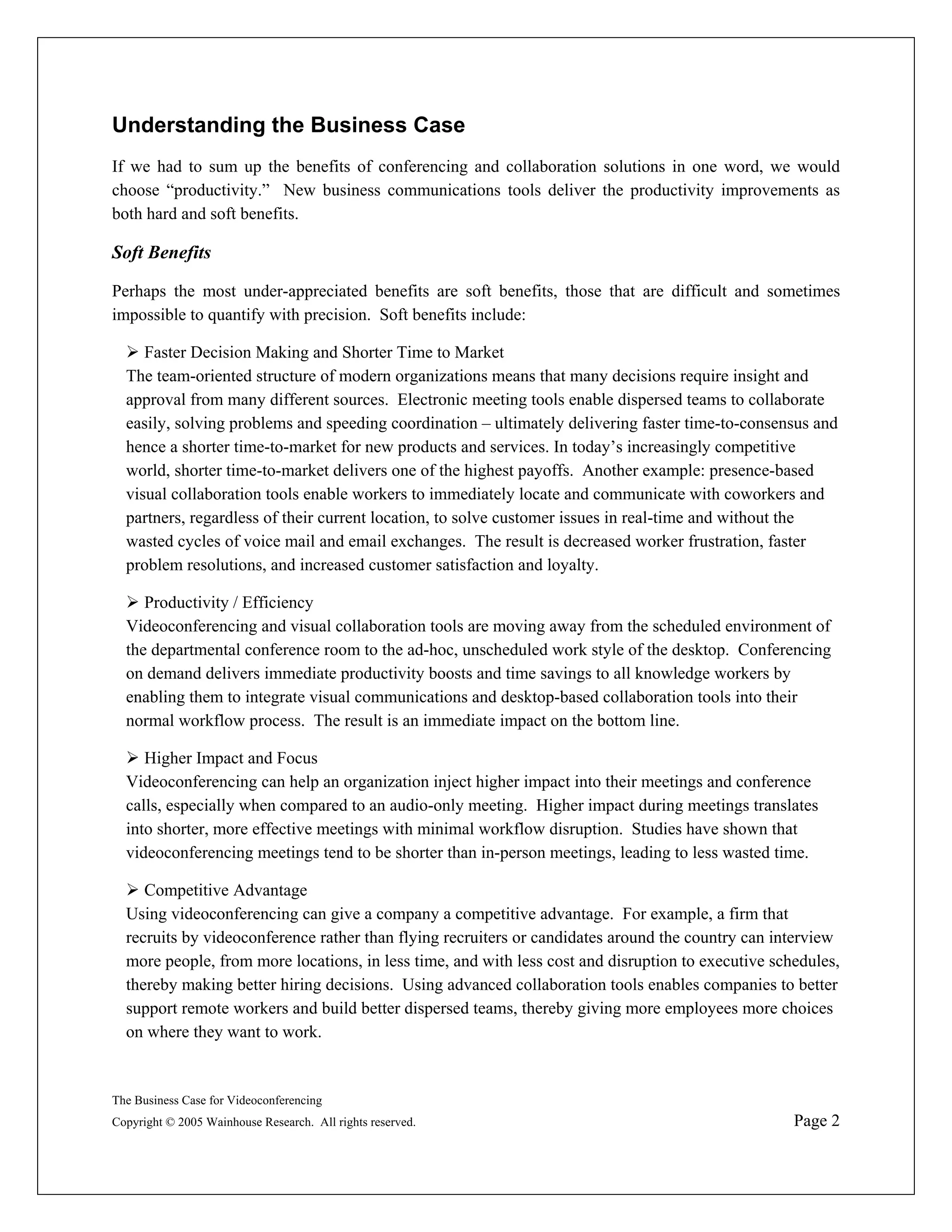 Understanding the Business Case
If we had to sum up the benefits of conferencing and collaboration solutions in one word, we would
choose “productivity.” New business communications tools deliver the productivity improvements as
both hard and soft benefits.

Soft Benefits

Perhaps the most under-appreciated benefits are soft benefits, those that are difficult and sometimes
impossible to quantify with precision. Soft benefits include:

     Faster Decision Making and Shorter Time to Market
  The team-oriented structure of modern organizations means that many decisions require insight and
  approval from many different sources. Electronic meeting tools enable dispersed teams to collaborate
  easily, solving problems and speeding coordination – ultimately delivering faster time-to-consensus and
  hence a shorter time-to-market for new products and services. In today’s increasingly competitive
  world, shorter time-to-market delivers one of the highest payoffs. Another example: presence-based
  visual collaboration tools enable workers to immediately locate and communicate with coworkers and
  partners, regardless of their current location, to solve customer issues in real-time and without the
  wasted cycles of voice mail and email exchanges. The result is decreased worker frustration, faster
  problem resolutions, and increased customer satisfaction and loyalty.

     Productivity / Efficiency
  Videoconferencing and visual collaboration tools are moving away from the scheduled environment of
  the departmental conference room to the ad-hoc, unscheduled work style of the desktop. Conferencing
  on demand delivers immediate productivity boosts and time savings to all knowledge workers by
  enabling them to integrate visual communications and desktop-based collaboration tools into their
  normal workflow process. The result is an immediate impact on the bottom line.

     Higher Impact and Focus
  Videoconferencing can help an organization inject higher impact into their meetings and conference
  calls, especially when compared to an audio-only meeting. Higher impact during meetings translates
  into shorter, more effective meetings with minimal workflow disruption. Studies have shown that
  videoconferencing meetings tend to be shorter than in-person meetings, leading to less wasted time.

     Competitive Advantage
  Using videoconferencing can give a company a competitive advantage. For example, a firm that
  recruits by videoconference rather than flying recruiters or candidates around the country can interview
  more people, from more locations, in less time, and with less cost and disruption to executive schedules,
  thereby making better hiring decisions. Using advanced collaboration tools enables companies to better
  support remote workers and build better dispersed teams, thereby giving more employees more choices
  on where they want to work.


The Business Case for Videoconferencing
Copyright © 2005 Wainhouse Research. All rights reserved.                                           Page 2
 