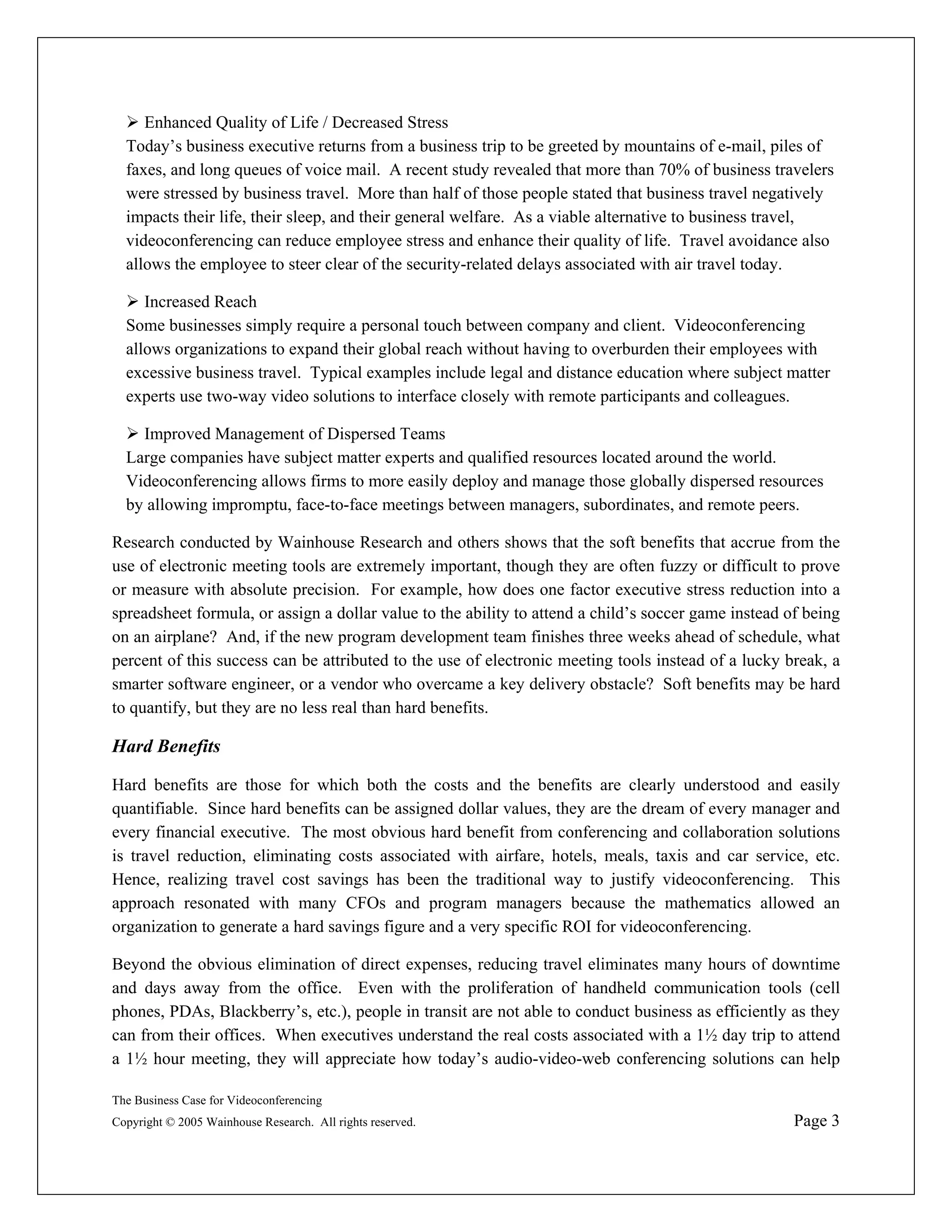 Enhanced Quality of Life / Decreased Stress
  Today’s business executive returns from a business trip to be greeted by mountains of e-mail, piles of
  faxes, and long queues of voice mail. A recent study revealed that more than 70% of business travelers
  were stressed by business travel. More than half of those people stated that business travel negatively
  impacts their life, their sleep, and their general welfare. As a viable alternative to business travel,
  videoconferencing can reduce employee stress and enhance their quality of life. Travel avoidance also
  allows the employee to steer clear of the security-related delays associated with air travel today.

     Increased Reach
  Some businesses simply require a personal touch between company and client. Videoconferencing
  allows organizations to expand their global reach without having to overburden their employees with
  excessive business travel. Typical examples include legal and distance education where subject matter
  experts use two-way video solutions to interface closely with remote participants and colleagues.

    Improved Management of Dispersed Teams
  Large companies have subject matter experts and qualified resources located around the world.
  Videoconferencing allows firms to more easily deploy and manage those globally dispersed resources
  by allowing impromptu, face-to-face meetings between managers, subordinates, and remote peers.

Research conducted by Wainhouse Research and others shows that the soft benefits that accrue from the
use of electronic meeting tools are extremely important, though they are often fuzzy or difficult to prove
or measure with absolute precision. For example, how does one factor executive stress reduction into a
spreadsheet formula, or assign a dollar value to the ability to attend a child’s soccer game instead of being
on an airplane? And, if the new program development team finishes three weeks ahead of schedule, what
percent of this success can be attributed to the use of electronic meeting tools instead of a lucky break, a
smarter software engineer, or a vendor who overcame a key delivery obstacle? Soft benefits may be hard
to quantify, but they are no less real than hard benefits.

Hard Benefits

Hard benefits are those for which both the costs and the benefits are clearly understood and easily
quantifiable. Since hard benefits can be assigned dollar values, they are the dream of every manager and
every financial executive. The most obvious hard benefit from conferencing and collaboration solutions
is travel reduction, eliminating costs associated with airfare, hotels, meals, taxis and car service, etc.
Hence, realizing travel cost savings has been the traditional way to justify videoconferencing. This
approach resonated with many CFOs and program managers because the mathematics allowed an
organization to generate a hard savings figure and a very specific ROI for videoconferencing.

Beyond the obvious elimination of direct expenses, reducing travel eliminates many hours of downtime
and days away from the office. Even with the proliferation of handheld communication tools (cell
phones, PDAs, Blackberry’s, etc.), people in transit are not able to conduct business as efficiently as they
can from their offices. When executives understand the real costs associated with a 1½ day trip to attend
a 1½ hour meeting, they will appreciate how today’s audio-video-web conferencing solutions can help

The Business Case for Videoconferencing
Copyright © 2005 Wainhouse Research. All rights reserved.                                             Page 3
 