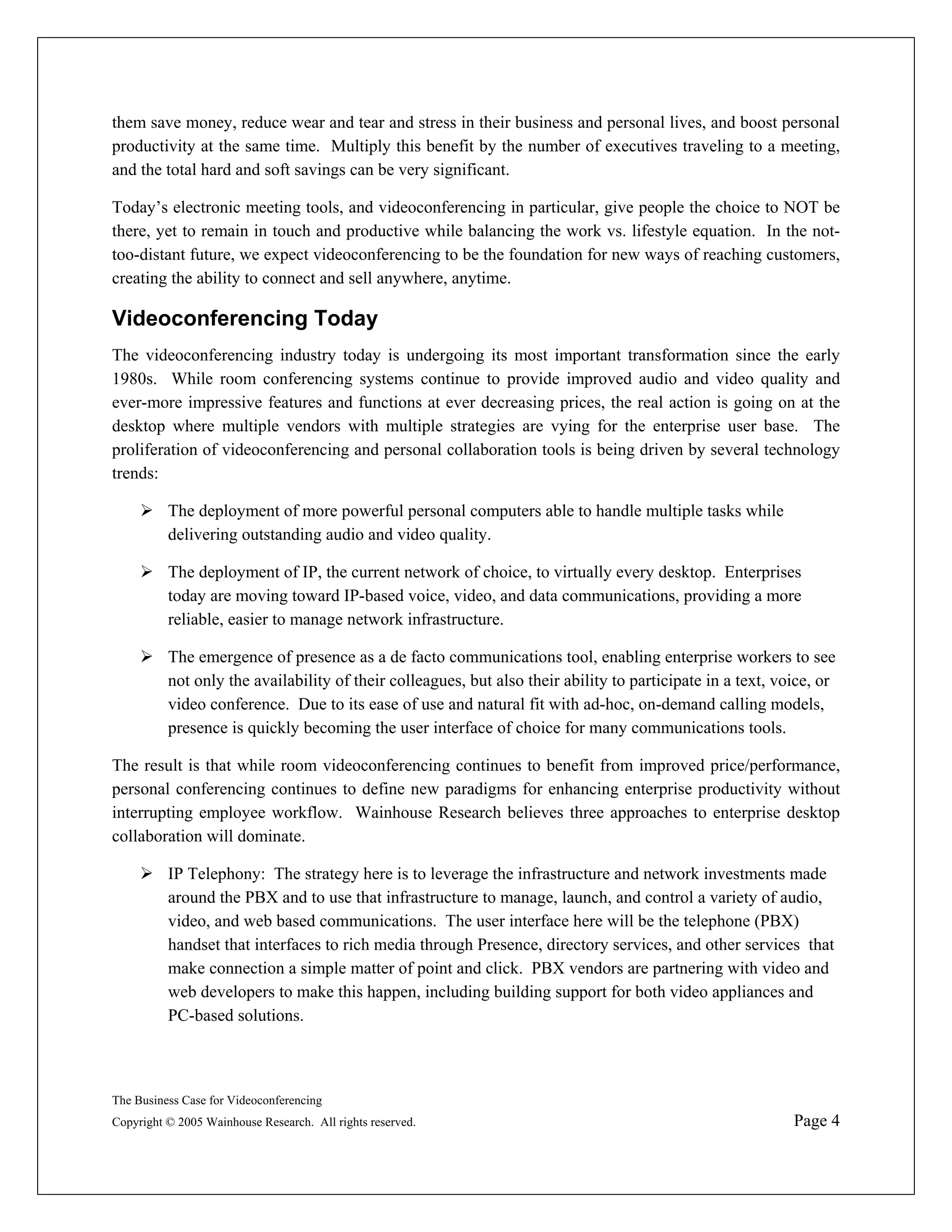 them save money, reduce wear and tear and stress in their business and personal lives, and boost personal
productivity at the same time. Multiply this benefit by the number of executives traveling to a meeting,
and the total hard and soft savings can be very significant.

Today’s electronic meeting tools, and videoconferencing in particular, give people the choice to NOT be
there, yet to remain in touch and productive while balancing the work vs. lifestyle equation. In the not-
too-distant future, we expect videoconferencing to be the foundation for new ways of reaching customers,
creating the ability to connect and sell anywhere, anytime.

Videoconferencing Today
The videoconferencing industry today is undergoing its most important transformation since the early
1980s. While room conferencing systems continue to provide improved audio and video quality and
ever-more impressive features and functions at ever decreasing prices, the real action is going on at the
desktop where multiple vendors with multiple strategies are vying for the enterprise user base. The
proliferation of videoconferencing and personal collaboration tools is being driven by several technology
trends:

          The deployment of more powerful personal computers able to handle multiple tasks while
          delivering outstanding audio and video quality.

          The deployment of IP, the current network of choice, to virtually every desktop. Enterprises
          today are moving toward IP-based voice, video, and data communications, providing a more
          reliable, easier to manage network infrastructure.

          The emergence of presence as a de facto communications tool, enabling enterprise workers to see
          not only the availability of their colleagues, but also their ability to participate in a text, voice, or
          video conference. Due to its ease of use and natural fit with ad-hoc, on-demand calling models,
          presence is quickly becoming the user interface of choice for many communications tools.

The result is that while room videoconferencing continues to benefit from improved price/performance,
personal conferencing continues to define new paradigms for enhancing enterprise productivity without
interrupting employee workflow. Wainhouse Research believes three approaches to enterprise desktop
collaboration will dominate.

          IP Telephony: The strategy here is to leverage the infrastructure and network investments made
          around the PBX and to use that infrastructure to manage, launch, and control a variety of audio,
          video, and web based communications. The user interface here will be the telephone (PBX)
          handset that interfaces to rich media through Presence, directory services, and other services that
          make connection a simple matter of point and click. PBX vendors are partnering with video and
          web developers to make this happen, including building support for both video appliances and
          PC-based solutions.



The Business Case for Videoconferencing
Copyright © 2005 Wainhouse Research. All rights reserved.                                                   Page 4
 