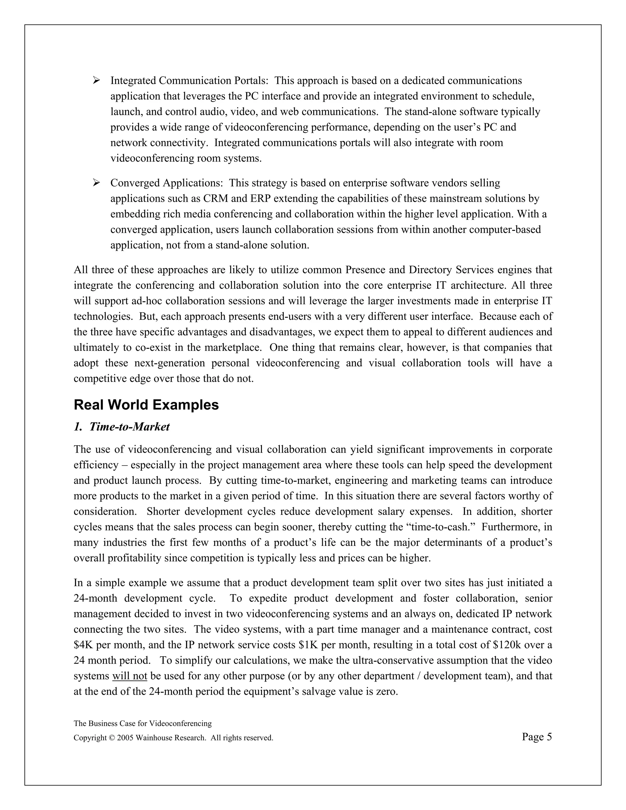 Integrated Communication Portals: This approach is based on a dedicated communications
          application that leverages the PC interface and provide an integrated environment to schedule,
          launch, and control audio, video, and web communications. The stand-alone software typically
          provides a wide range of videoconferencing performance, depending on the user’s PC and
          network connectivity. Integrated communications portals will also integrate with room
          videoconferencing room systems.

          Converged Applications: This strategy is based on enterprise software vendors selling
          applications such as CRM and ERP extending the capabilities of these mainstream solutions by
          embedding rich media conferencing and collaboration within the higher level application. With a
          converged application, users launch collaboration sessions from within another computer-based
          application, not from a stand-alone solution.

All three of these approaches are likely to utilize common Presence and Directory Services engines that
integrate the conferencing and collaboration solution into the core enterprise IT architecture. All three
will support ad-hoc collaboration sessions and will leverage the larger investments made in enterprise IT
technologies. But, each approach presents end-users with a very different user interface. Because each of
the three have specific advantages and disadvantages, we expect them to appeal to different audiences and
ultimately to co-exist in the marketplace. One thing that remains clear, however, is that companies that
adopt these next-generation personal videoconferencing and visual collaboration tools will have a
competitive edge over those that do not.

Real World Examples
1. Time-to-Market
The use of videoconferencing and visual collaboration can yield significant improvements in corporate
efficiency – especially in the project management area where these tools can help speed the development
and product launch process. By cutting time-to-market, engineering and marketing teams can introduce
more products to the market in a given period of time. In this situation there are several factors worthy of
consideration. Shorter development cycles reduce development salary expenses. In addition, shorter
cycles means that the sales process can begin sooner, thereby cutting the “time-to-cash.” Furthermore, in
many industries the first few months of a product’s life can be the major determinants of a product’s
overall profitability since competition is typically less and prices can be higher.

In a simple example we assume that a product development team split over two sites has just initiated a
24-month development cycle. To expedite product development and foster collaboration, senior
management decided to invest in two videoconferencing systems and an always on, dedicated IP network
connecting the two sites. The video systems, with a part time manager and a maintenance contract, cost
$4K per month, and the IP network service costs $1K per month, resulting in a total cost of $120k over a
24 month period. To simplify our calculations, we make the ultra-conservative assumption that the video
systems will not be used for any other purpose (or by any other department / development team), and that
at the end of the 24-month period the equipment’s salvage value is zero.

The Business Case for Videoconferencing
Copyright © 2005 Wainhouse Research. All rights reserved.                                            Page 5
 