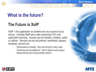 What is the future?  XoIP – Any application or content over any access to any device.  Includes MoIP plus video streaming (TV), and application services.  Access can be wireline, wireless, satellite or cellular.  Devices can be cell phones, handhelds, laptops, desktops, servers etc. Optimization of assets.  Buy one thing for many uses Continuity across platforms.  Don’t need to worry about disconnecting and using another device. MoIP Demo XoIP MoIP Business Case Questions Define Terms Business Case for VoIP The Future is XoIP 
