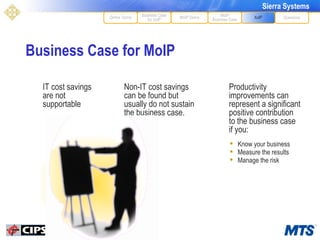 Business Case for MoIP MoIP Demo XoIP MoIP Business Case Questions Define Terms Business Case for VoIP Non-IT cost savings can be found but usually do not sustain the business case. Productivity improvements can represent a significant positive contribution to the business case if you: IT cost savings are not supportable Know your business Measure the results Manage the risk 