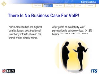 There Is No Business Case For VoIP! After years of availability VoIP penetration is extremely low.  (~12% businesses (IT Facts Dec 2004)) MoIP Demo XoIP MoIP Business Case Questions Define Terms Business Case for VoIP North America has the highest quality, lowest cost traditional telephony infrastructure in the world. Voice simply works. MoIP Business Case Business Case for VoIP 