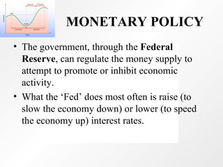 MONETARY POLICY The government, through the  Federal Reserve , can regulate the money supply to attempt to promote or inhibit economic activity.  What the ‘Fed’ does most often is raise (to slow the economy down) or lower (to speed the economy up) interest rates. 