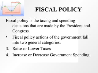 FISCAL POLICY   Fiscal policy is the taxing and spending decisions that are made by the President and Congress.  Fiscal policy actions of the government fall into two general categories:  Raise or Lower Taxes Increase or Decrease Government Spending. 